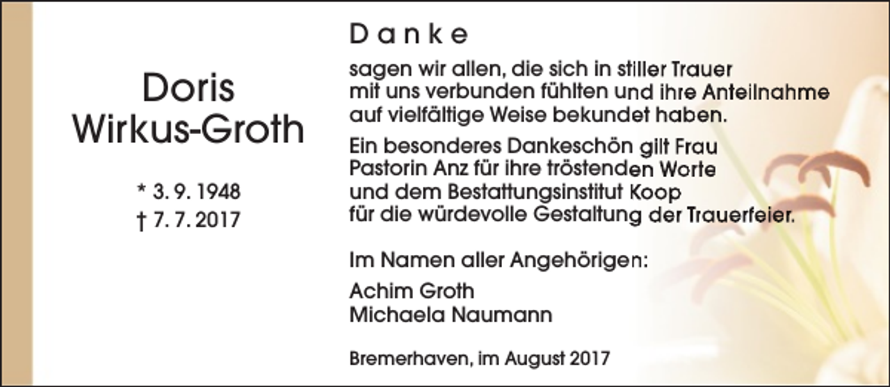 <p>Danke</p><p>Doris<br />Wirkus-Groth<br />* 3. 9. 1948<br />† 7. 7. 2017</p><p>sagen wir allen, die sich in stiller Trauer<br />mit uns verbunden fühlten un<br />nd ihre Anteilnahme<br />auf vielfältige Weise bekunde<br />et haben.<br />Ein besonderes Dankeschön gilt Frau<br />Pastorin Anz für ihre tröstende<br />en Worte<br />und dem Bestattungsinstitut Koop<br />für die würdevolle Gestaltung<br />g der Trauerfeier.<br />Im Namen aller Angehörigen<br />n:<br />Achim Groth<br />Michaela Naumann<br />Bremerhaven, im August 2017</p>