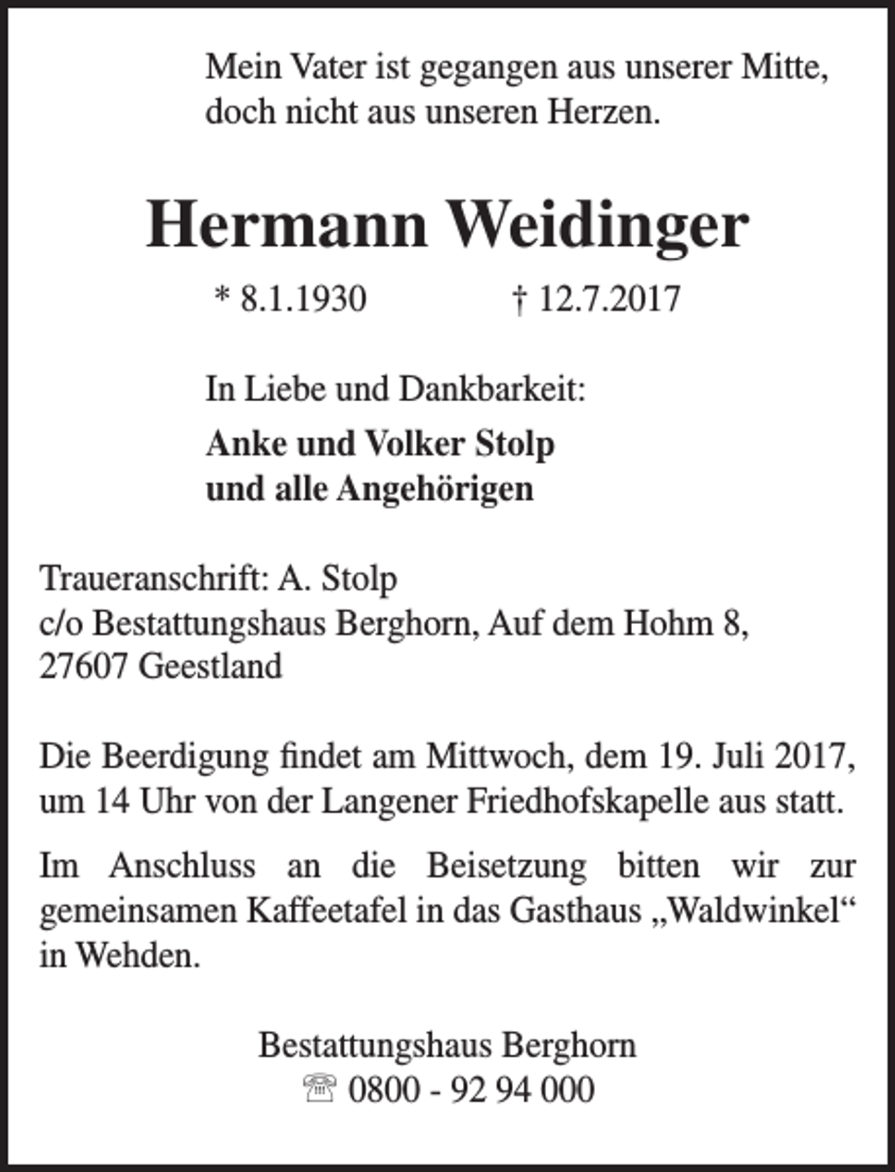 <p>Mein Vater ist gegangen aus unserer Mitte,<br />doch nicht aus unseren Herzen.</p><p>Hermann Weidinger<br />* 8.1.1930</p><p>† 12.7.2017</p><p>In Liebe und Dankbarkeit:<br />Anke und Volker Stolp<br />und alle Angehörigen<br />Traueranschrift: A. Stolp<br />c/o Bestattungshaus Berghorn, Auf dem Hohm 8,<br />27607 Geestland<br />Die Beerdigung findet am Mittwoch, dem 19. Juli 2017,<br />um 14 Uhr von der Langener Friedhofskapelle aus statt.<br />Im Anschluss an die Beisetzung bitten wir zur<br />gemeinsamen Kaffeetafel in das Gasthaus „Waldwinkel“<br />in Wehden.<br />Bestattungshaus Berghorn<br /> 0800 - 92 94 000</p>
