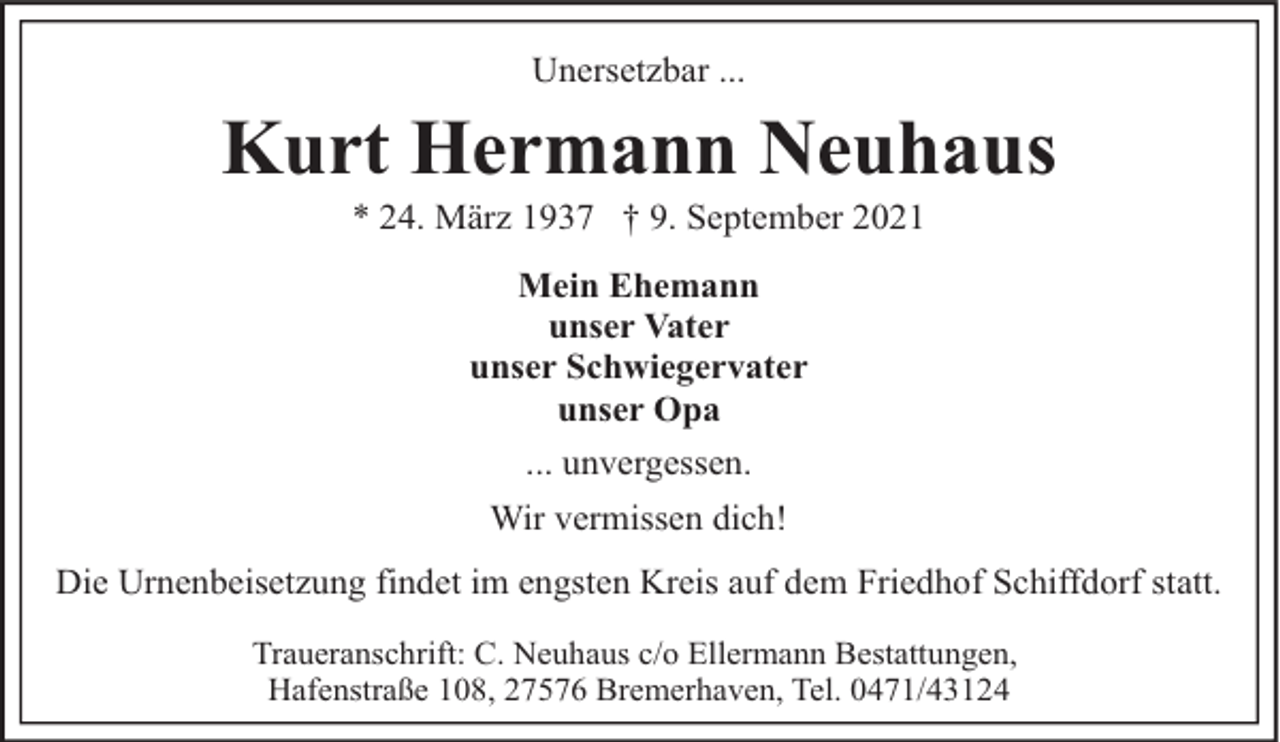 <p>Unersetzbar ...</p><p>Kurt Hermann Neuhaus<br />* 24. März 1937 † 9. September 2021<br />Mein Ehemann<br />unser Vater<br />unser Schwiegervater<br />unser Opa<br />... unvergessen.<br />Wir vermissen dich!<br />Die Urnenbeisetzung findet im engsten Kreis auf dem Friedhof Schiffdorf statt.<br />Traueranschrift: C. Neuhaus c/o Ellermann Bestattungen,<br />Hafenstraße 108, 27576 Bremerhaven, Tel. 0471/43124</p>