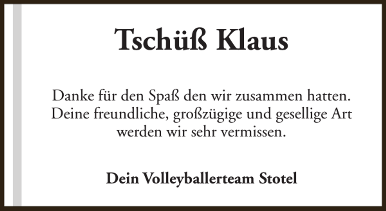 <p>Tschüß Klaus<br />Danke für den Spaß den wir zusammen hatten.<br />Deine freundliche, großzügige und gesellige Art<br />werden wir sehr vermissen.<br />Dein Volleyballerteam Stotel</p>