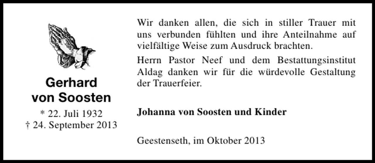 <p>Gerhard<br />von Soosten<br />* 22. Juli 1932<br />† 24. September 2013</p><p>Wir danken allen, die sich in stiller Trauer mit<br />uns verbunden fühlten und ihre Anteilnahme auf<br />vielfältige Weise zum Ausdruck brachten.<br />Herrn Pastor Neef und dem Bestattungsinstitut<br />Aldag danken wir für die würdevolle Gestaltung<br />der Trauerfeier.<br />Johanna von Soosten und Kinder<br />Geestenseth, im Oktober 2013</p>