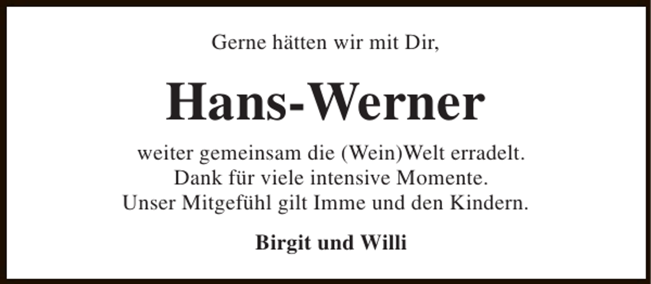 <p>Gerne hätten wir mit Dir,</p><p>Hans-Werner</p><p>weiter gemeinsam die (Wein)Welt erradelt.<br />Dank für viele intensive Momente.<br />Unser Mitgefühl gilt Imme und den Kindern.<br />Birgit und Willi</p>