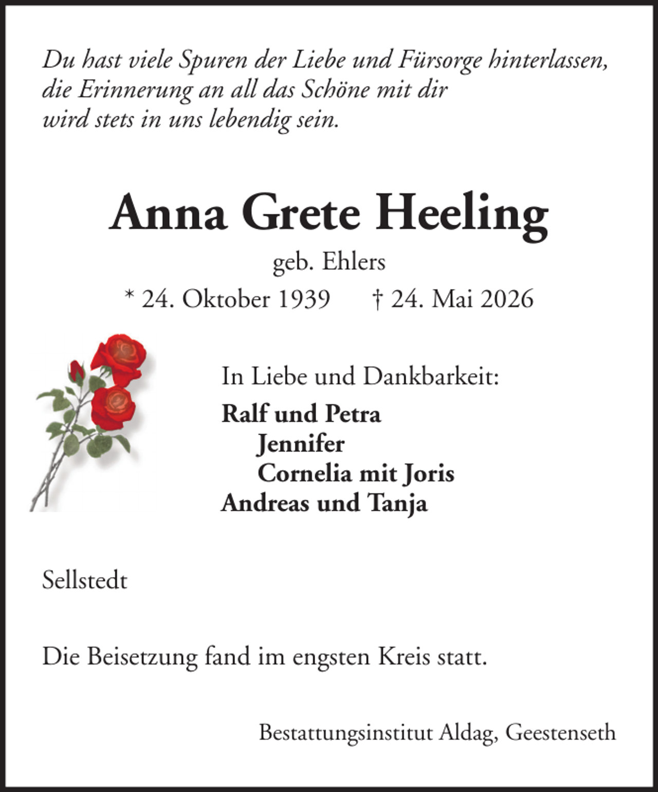 <p>Du hast viele Spuren der Liebe und Fürsorge hinterlassen,<br />die Erinnerung an all das Schöne mit dir<br />wird stets in uns lebendig sein.</p><p>Anna Grete Heeling<br />geb. Ehlers<br />* 24. Oktober 1939 † 24. Mai 2026<br />In Liebe und Dankbarkeit:<br />Ralf und Petra<br />Jennifer<br />Cornelia mit Joris<br />Andreas und Tanja<br />Sellstedt<br />Die Beisetzung fand im engsten Kreis statt.<br />Bestattungsinstitut Aldag, Geestenseth</p>
