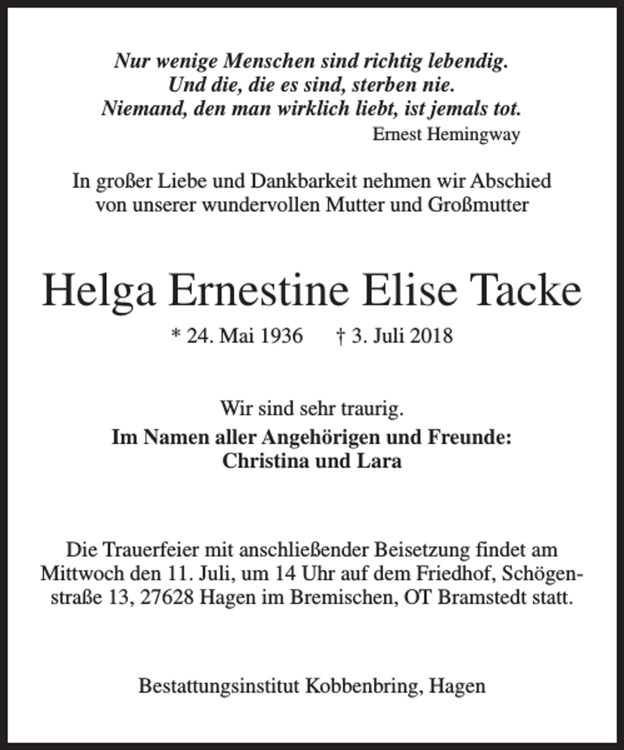<p>Nur wenige Menschen sind richtig lebendig.<br />Und die, die es sind, sterben nie.<br />Niemand, den man wirklich liebt, ist jemals tot.<br />Ernest Hemingway</p><p>In großer Liebe und Dankbarkeit nehmen wir Abschied<br />von unserer wundervollen Mutter und Großmutter</p><p>Helga Ernestine Elise Tacke<br />* 24. Mai 1936</p><p>† 3. Juli 2018</p><p>Wir sind sehr traurig.<br />Im Namen aller Angehörigen und Freunde:<br />Christina und Lara</p><p>Die Trauerfeier mit anschließender Beisetzung findet am<br />Mittwoch den 11. Juli, um 14 Uhr auf dem Friedhof, Schögenstraße 13, 27628 Hagen im Bremischen, OT Bramstedt statt.</p><p>Bestattungsinstitut Kobbenbring, Hagen</p>