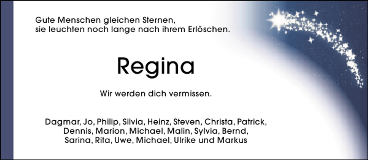 <p>Gute Menschen gleichen Sternen,<br />sie leuchten noch lange nach ihrem Erlöschen.</p><p>Regina<br />Wir werden dich vermissen.<br />Dagmar, Jo, Philip, Silvia, Heinz, Steven, Christa, Patrick,<br />Dennis, Marion, Michael, Malin, Sylvia, Bernd,<br />Sarina, Rita, Uwe, Michael, Ulrike und Markus</p>