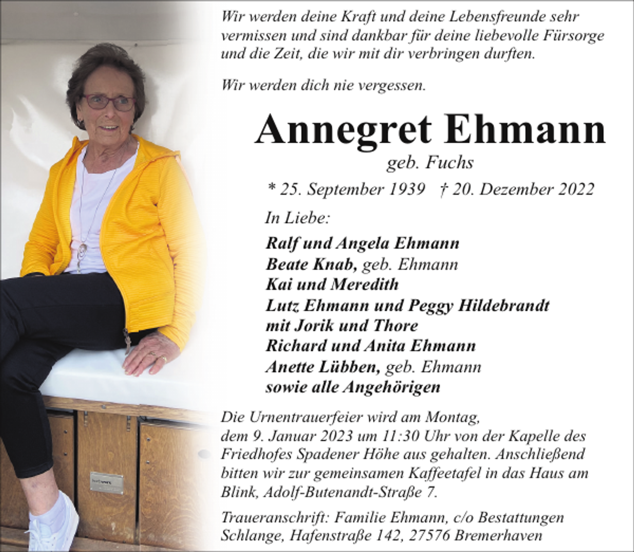 <p>Wir werden deine Kraft und deine Lebensfreunde sehr<br />vermissen und sind dankbar für deine liebevolle Fürsorge<br />und die Zeit, die wir mit dir verbringen durften.<br />Wir werden dich nie vergessen.</p><p>Annegret Ehmann<br />geb. Fuchs</p><p>* 25. September 1939 † 20. Dezember 2022<br />In Liebe:<br />Ralf und Angela Ehmann<br />Beate Knab, geb. Ehmann<br />Kai und Meredith<br />Lutz Ehmann und Peggy Hildebrandt<br />mit Jorik und Thore<br />Richard und Anita Ehmann<br />Anette Lübben, geb. Ehmann<br />sowie alle Angehörigen<br />Die Urnentrauerfeier wird am Montag,<br />dem 9. Januar 2023 um 11:30 Uhr von der Kapelle des<br />Friedhofes Spadener Höhe aus gehalten. Anschließend<br />bitten wir zur gemeinsamen Kaffeetafel in das Haus am<br />Blink, Adolf-Butenandt-Straße 7.<br />Traueranschrift: Familie Ehmann, c/o Bestattungen<br />Schlange, Hafenstraße 142, 27576 Bremerhaven</p>