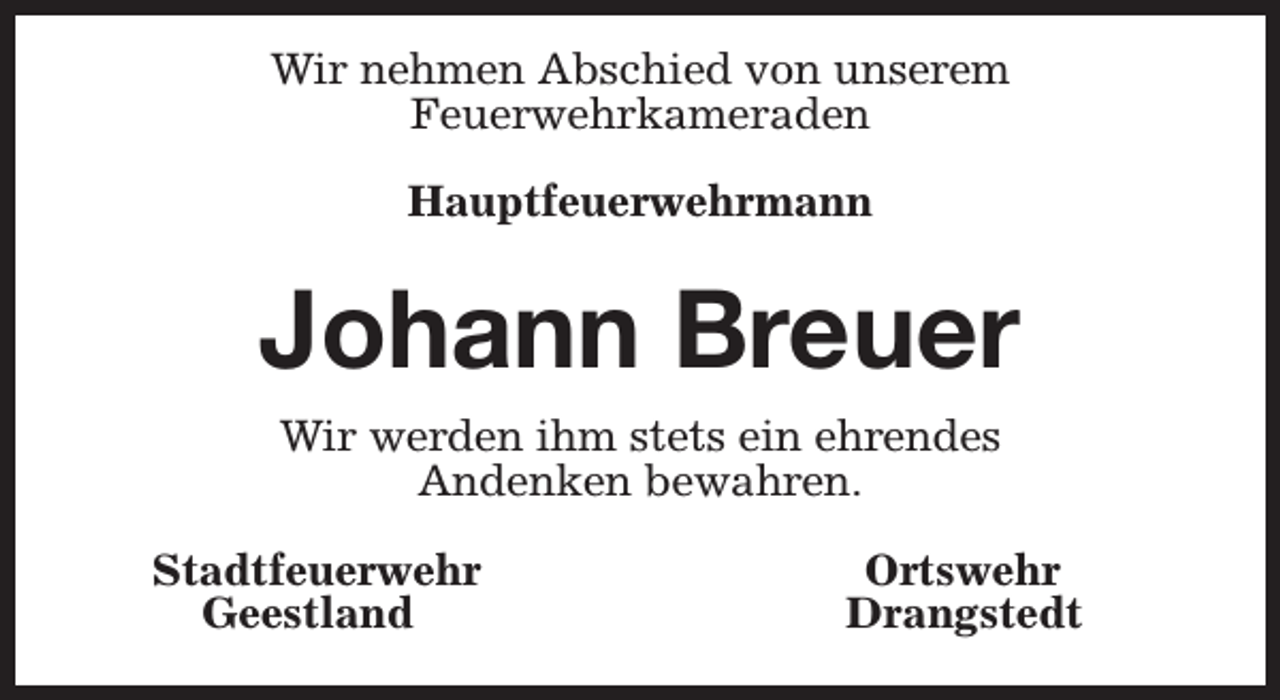 <p>Wir nehmen Abschied von unserem<br />Feuerwehrkameraden<br />Hauptfeuerwehrmann</p><p>Johann Breuer<br />Wir werden ihm stets ein ehrendes<br />Andenken bewahren.<br />Stadtfeuerwehr<br />Geestland</p><p>Ortswehr<br />Drangstedt</p>