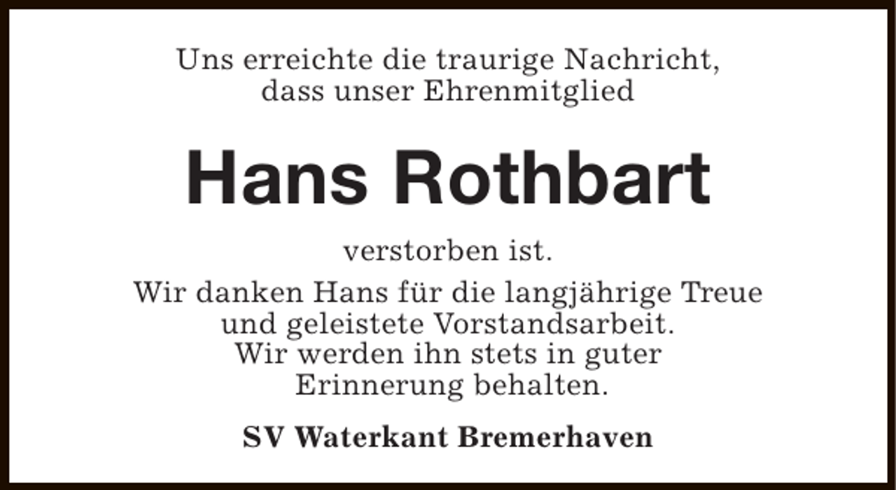 <p>Uns erreichte die traurige Nachricht,<br />dass unser Ehrenmitglied</p><p>Hans Rothbart<br />verstorben ist.<br />Wir danken Hans für die langjährige Treue<br />und geleistete Vorstandsarbeit.<br />Wir werden ihn stets in guter<br />Erinnerung behalten.<br />SV Waterkant Bremerhaven</p>