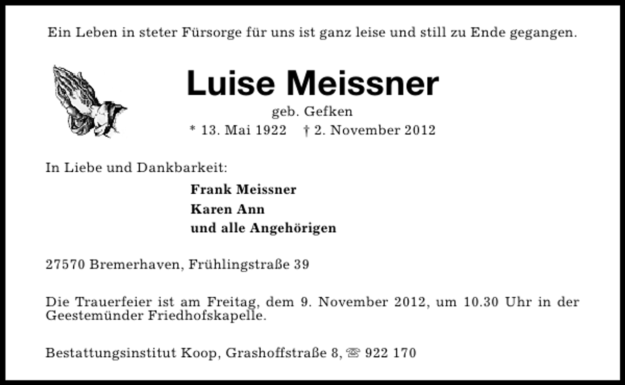 <p>Ein Leben in steter Fürsorge für uns ist ganz leise und still zu Ende gegangen.</p><p>Luise Meissner<br />geb. Gefken<br />* 13. Mai 1922 † 2. November 2012</p><p>In Liebe und Dankbarkeit:<br />Frank Meissner<br />Karen Ann<br />und alle Angehörigen<br />27570 Bremerhaven, Frühlingstraße 39<br />Die Trauerfeier ist am Freitag, dem 9. November 2012, um 10.30 Uhr in der<br />Geestemünder Friedhofskapelle.<br />Bestattungsinstitut Koop, Grashoffstraße 8, s 922 170</p>