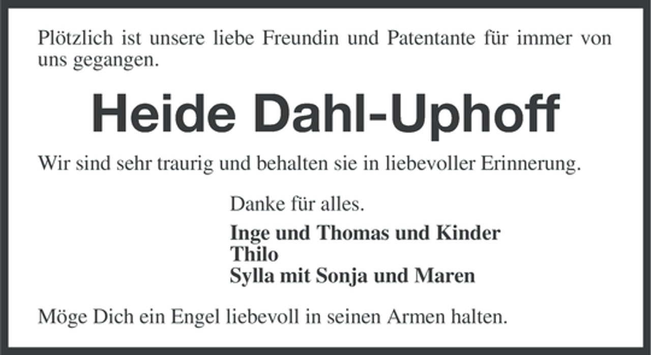<p>Plötzlich ist unsere liebe Freundin und Patentante für immer von<br />uns gegangen.</p>
<p>Heide Dahl-Uphoff<br />Wir sind sehr traurig und behalten sie in liebevoller Erinnerung.<br />Danke für alles.<br />Inge und Thomas und Kinder<br />Thilo<br />Sylla mit Sonja und Maren<br />Möge Dich ein Engel liebevoll in seinen Armen halten.</p>