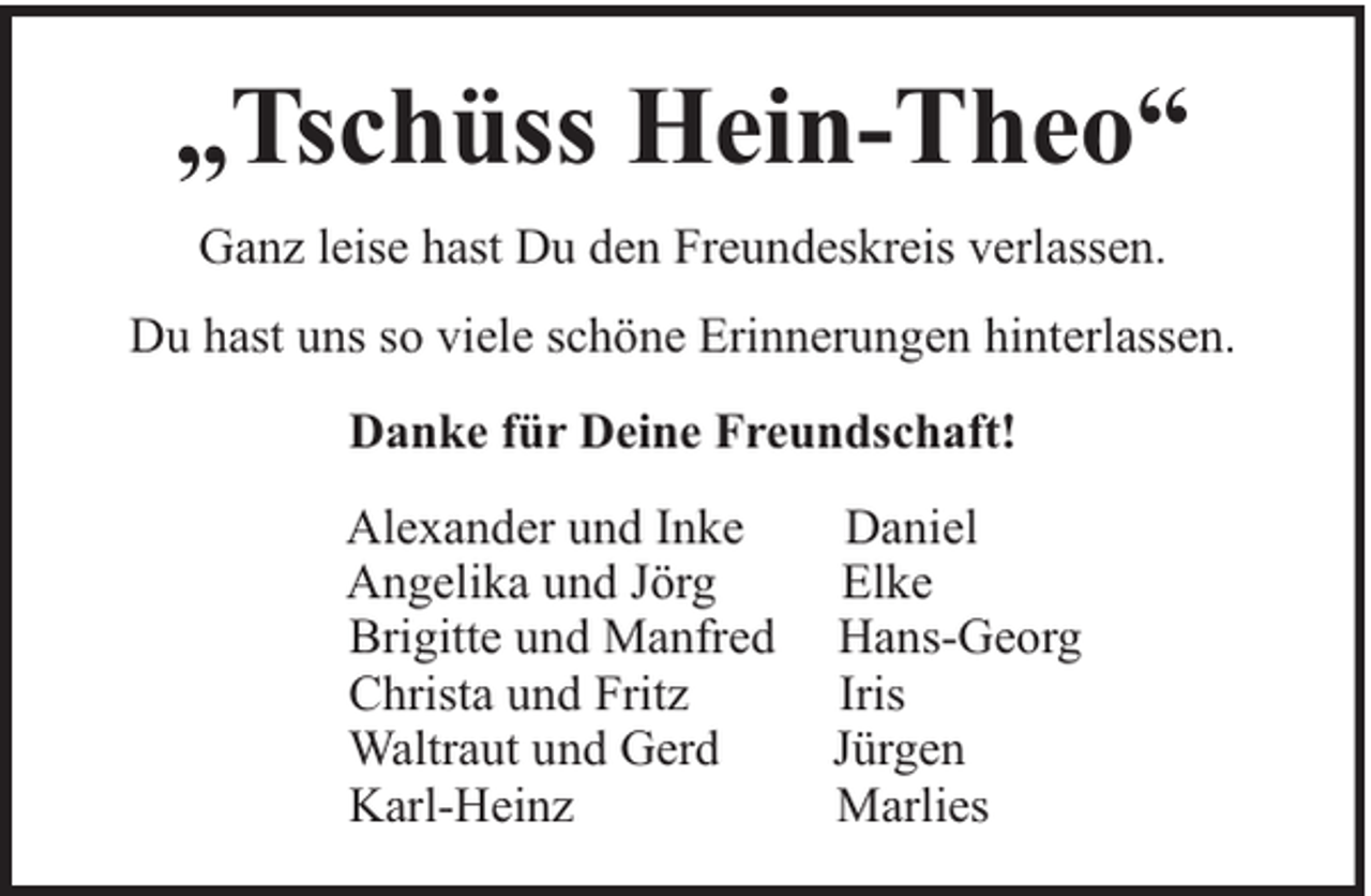 <p>„Tschüss Hein-Theo“<br />Ganz leise hast Du den Freundeskreis verlassen.<br />Du hast uns so viele schöne Erinnerungen hinterlassen.<br />Danke für Deine Freundschaft!<br />Alexander und Inke<br />Angelika und Jörg<br />Brigitte und Manfred<br />Christa und Fritz<br />Waltraut und Gerd<br />Karl-Heinz</p><p>Daniel<br />Elke<br />Hans-Georg<br />Iris<br />Jürgen<br />Marlies</p>