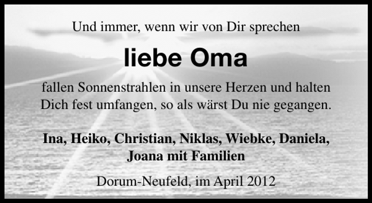 <p>Und immer, wenn wir von Dir sprechen</p><p>liebe Oma<br />fallen Sonnenstrahlen in unsere Herzen und halten<br />Dich fest umfangen, so als wärst Du nie gegangen.<br />Ina, Heiko, Christian, Niklas, Wiebke, Daniela,<br />Joana mit Familien<br />Dorum-Neufeld, im April 2012</p>