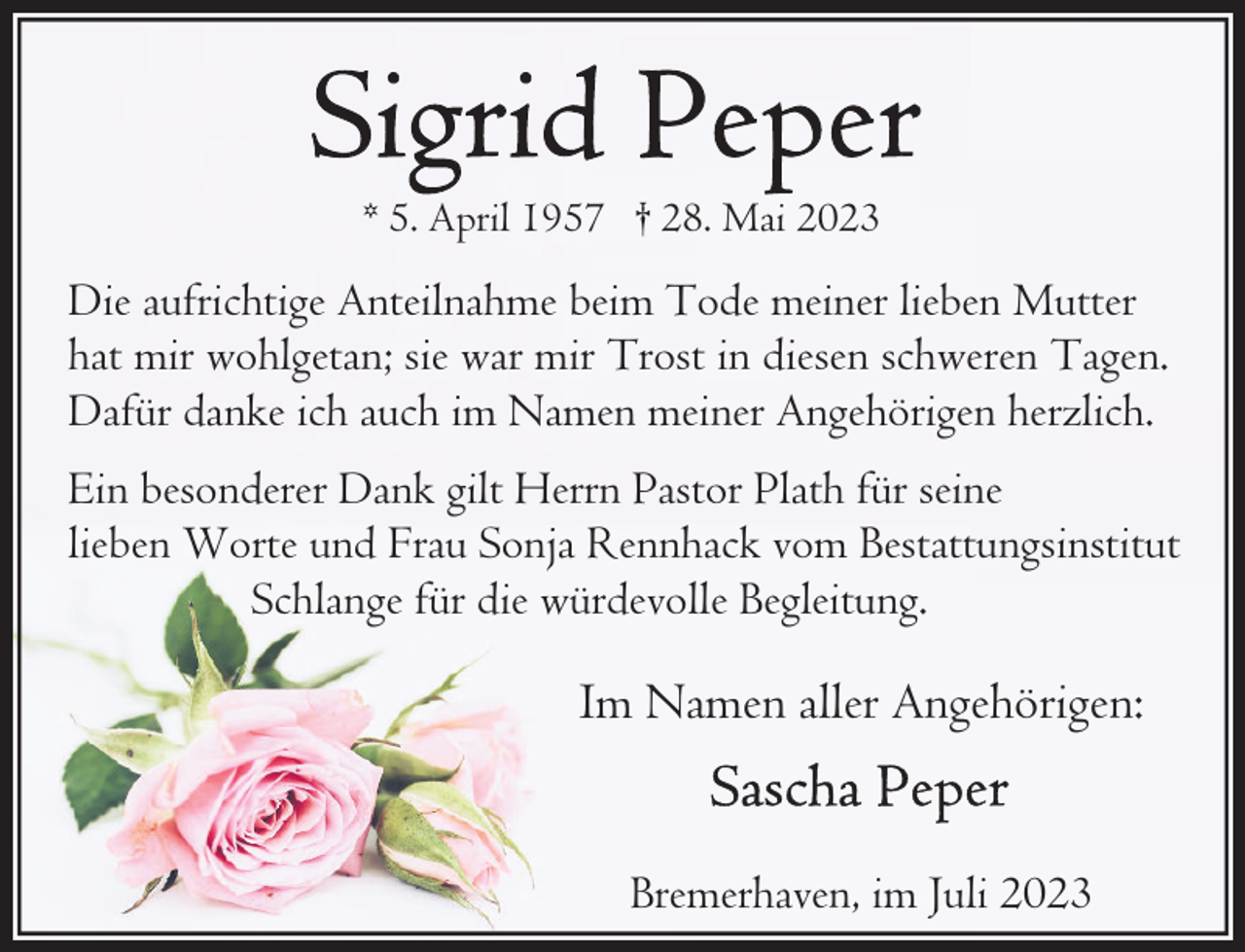 <p>* 5. April 1957 † 28. Mai 2023</p><p>Die aufrichtige Anteilnahme beim Tode meiner lieben Mutter<br />hat mir wohlgetan; sie war mir Trost in diesen schweren Tagen.<br />Dafür danke ich auch im Namen meiner Angehörigen herzlich.<br />Ein besonderer Dank gilt Herrn Pastor Plath für seine<br />lieben Worte und Frau Sonja Rennhack vom Bestattungsinstitut<br />Schlange für die würdevolle Begleitung.</p><p>Im Namen aller Angehörigen:<br />Bremerhaven, im Juli 2023</p>