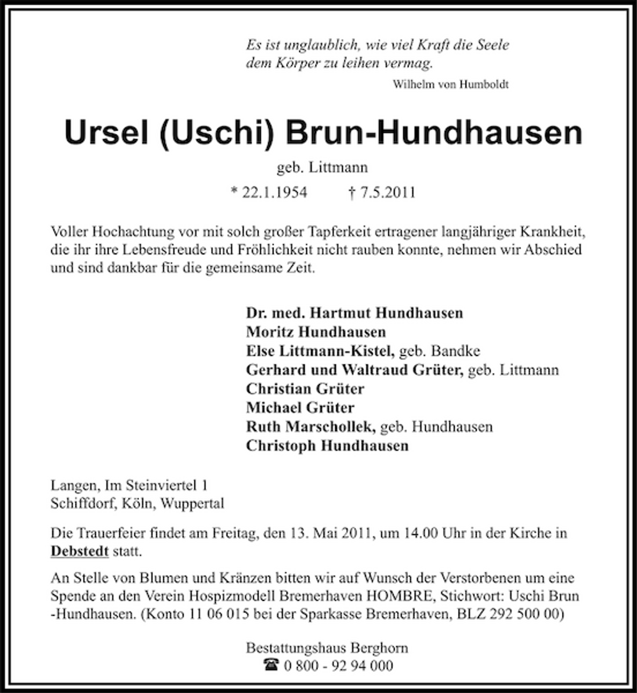 <p>Es ist unglaublich, wie viel Kraft die Seele dem Körper zu leihen vermag.<br />Wilhelm von Humboldt</p><p>Ursel (Uschi) Brun-Hundhausen<br />geb. Littmann * 22.1.1954 † 7.5.2011<br />Voller Hochachtung vor mit solch großer Tapferkeit ertragener langjähriger Krankheit, die ihr ihre Lebensfreude und Fröhlichkeit nicht rauben konnte, nehmen wir Abschied und sind dankbar für die gemeinsame Zeit.</p><p>Dr. med. Hartmut Hundhausen Moritz Hundhausen Else Littmann-Kistel, geb. Bandke Gerhard und Waltraud Grüter, geb. Littmann Christian Grüter Michael Grüter Ruth Marschollek, geb. Hundhausen Christoph Hundhausen<br />Langen, Im Steinviertel 1 Schiffdorf, Köln, Wuppertal Die Trauerfeier findet am Freitag, den 13. Mai 2011, um 14.00 Uhr in der Kirche in Debstedt statt. An Stelle von Blumen und Kränzen bitten wir auf Wunsch der Verstorbenen um eine Spende an den Verein Hospizmodell Bremerhaven HOMBRE, Stichwort: Uschi Brun -Hundhausen. (Konto 11 06 015 bei der Sparkasse Bremerhaven, BLZ 292 5) Bestattungshaus Berghorn ? 0 800 - 92 94 000</p>