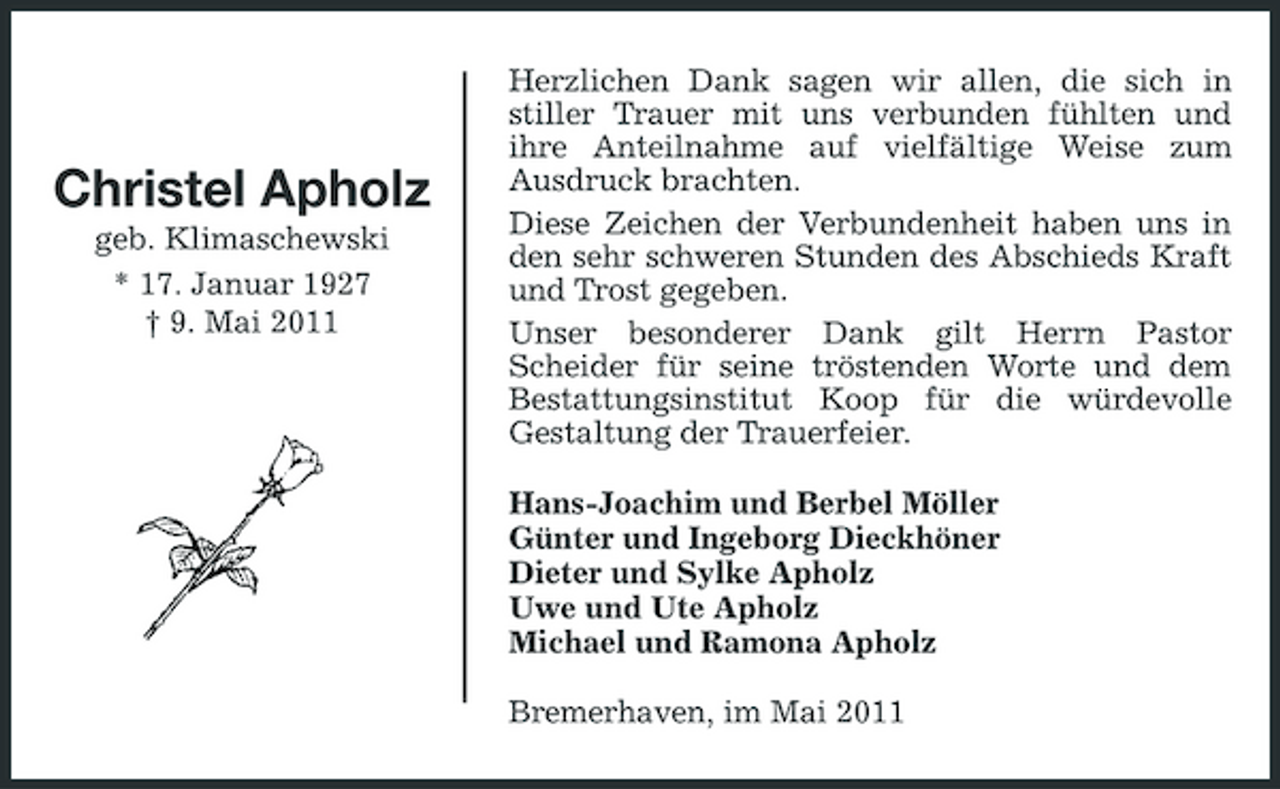 <p>Christel Apholz<br />geb. Klimaschewski * 17. Januar 1927 † 9. Mai 2011</p><p>Herzlichen Dank sagen wir allen, die sich in stiller Trauer mit uns verbunden fühlten und ihre Anteilnahme auf vielfältige Weise zum Ausdruck brachten. Diese Zeichen der Verbundenheit haben uns in den sehr schweren Stunden des Abschieds Kraft und Trost gegeben. Unser besonderer Dank gilt Herrn Pastor Scheider für seine tröstenden Worte und dem Bestattungsinstitut Koop für die würdevolle Gestaltung der Trauerfeier. Hans-Joachim und Berbel Möller Günter und Ingeborg Dieckhöner Dieter und Sylke Apholz Uwe und Ute Apholz Michael und Ramona Apholz Bremerhaven, im Mai 2011</p>
