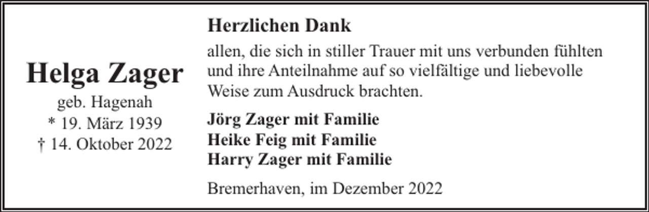<p>Herzlichen Dank</p><p>Helga Zager<br />geb. Hagenah<br />* 19. März 1939<br />† 14. Oktober 2022</p><p>allen, die sich in stiller Trauer mit uns verbunden fühlten<br />und ihre Anteilnahme auf so vielfältige und liebevolle<br />Weise zum Ausdruck brachten.<br />Jörg Zager mit Familie<br />Heike Feig mit Familie<br />Harry Zager mit Familie<br />Bremerhaven, im Dezember 2022</p>