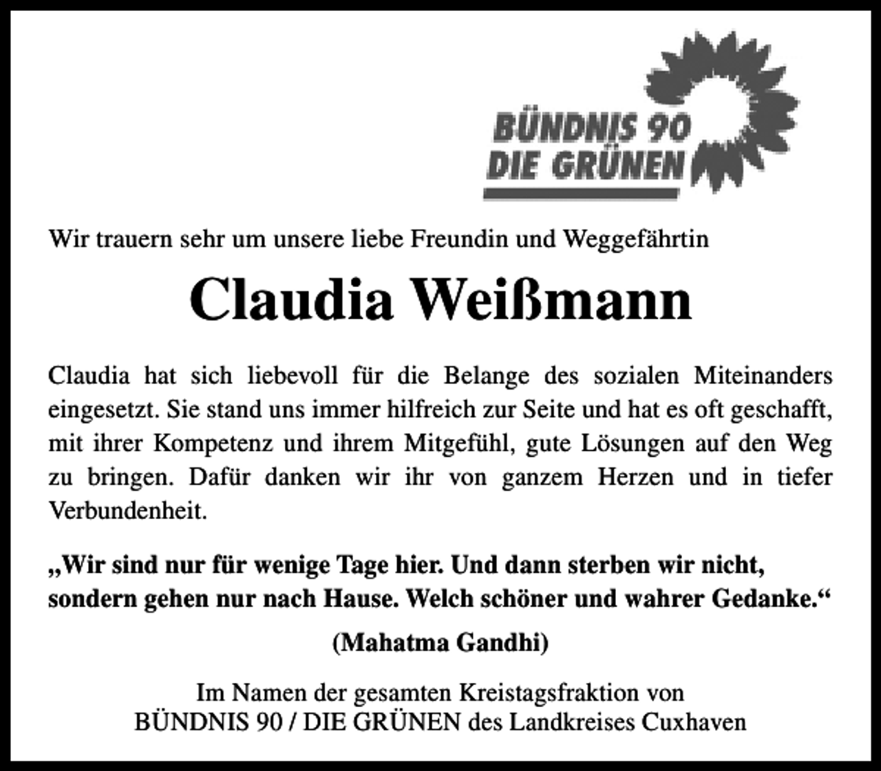 <p>Wir trauern sehr um unsere liebe Freundin und Weggefährtin</p><p>Claudia Weißmann<br />Claudia hat sich liebevoll für die Belange des sozialen Miteinanders<br />eingesetzt. Sie stand uns immer hilfreich zur Seite und hat es oft geschafft,<br />mit ihrer Kompetenz und ihrem Mitgefühl, gute Lösungen auf den Weg<br />zu bringen. Dafür danken wir ihr von ganzem Herzen und in tiefer<br />Verbundenheit.<br />„Wir sind nur für wenige Tage hier. Und dann sterben wir nicht,<br />sondern gehen nur nach Hause. Welch schöner und wahrer Gedanke.“<br />(Mahatma Gandhi)<br />Im Namen der gesamten Kreistagsfraktion von<br />BÜNDNIS 90 / DIE GRÜNEN des Landkreises Cuxhaven</p>