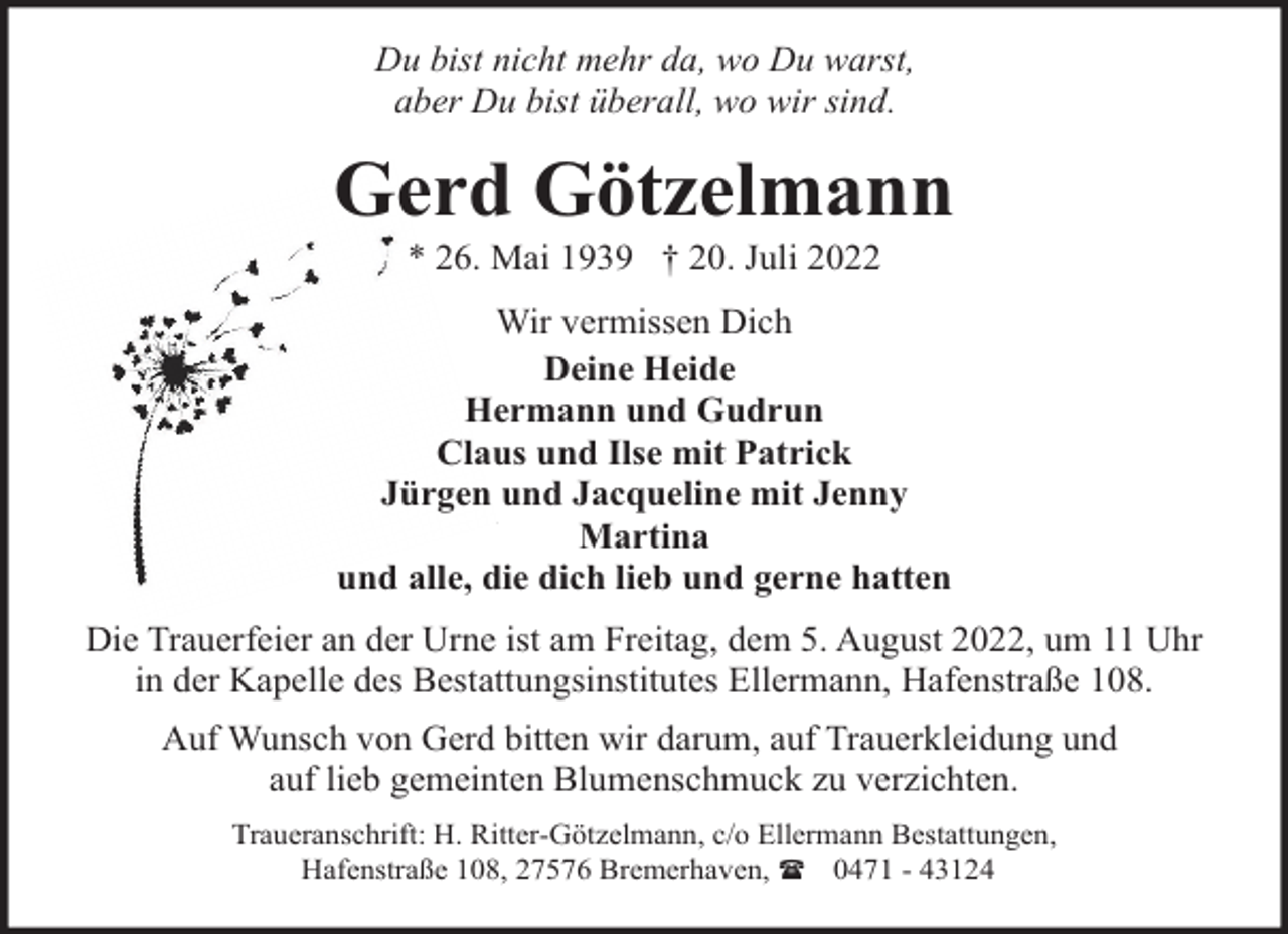 <p>Du bist nicht mehr da, wo Du warst,<br />aber Du bist überall, wo wir sind.</p><p>Gerd Götzelmann<br />* 26. Mai 1939 † 20. Juli 2022</p><p>Wir vermissen Dich<br />Deine Heide<br />Hermann und Gudrun<br />Claus und Ilse mit Patrick<br />Jürgen und Jacqueline mit Jenny<br />Martina<br />und alle, die dich lieb und gerne hatten<br />Die Trauerfeier an der Urne ist am Freitag, dem 5. August 2022, um 11 Uhr<br />in der Kapelle des Bestattungsinstitutes Ellermann, Hafenstraße 108.<br />Auf Wunsch von Gerd bitten wir darum, auf Trauerkleidung und<br />auf lieb gemeinten Blumenschmuck zu verzichten.<br />Traueranschrift: H. Ritter-Götzelmann, c/o Ellermann Bestattungen,<br />Hafenstraße 108, 27576 Bremerhaven, ( 0471 - 43124</p>
