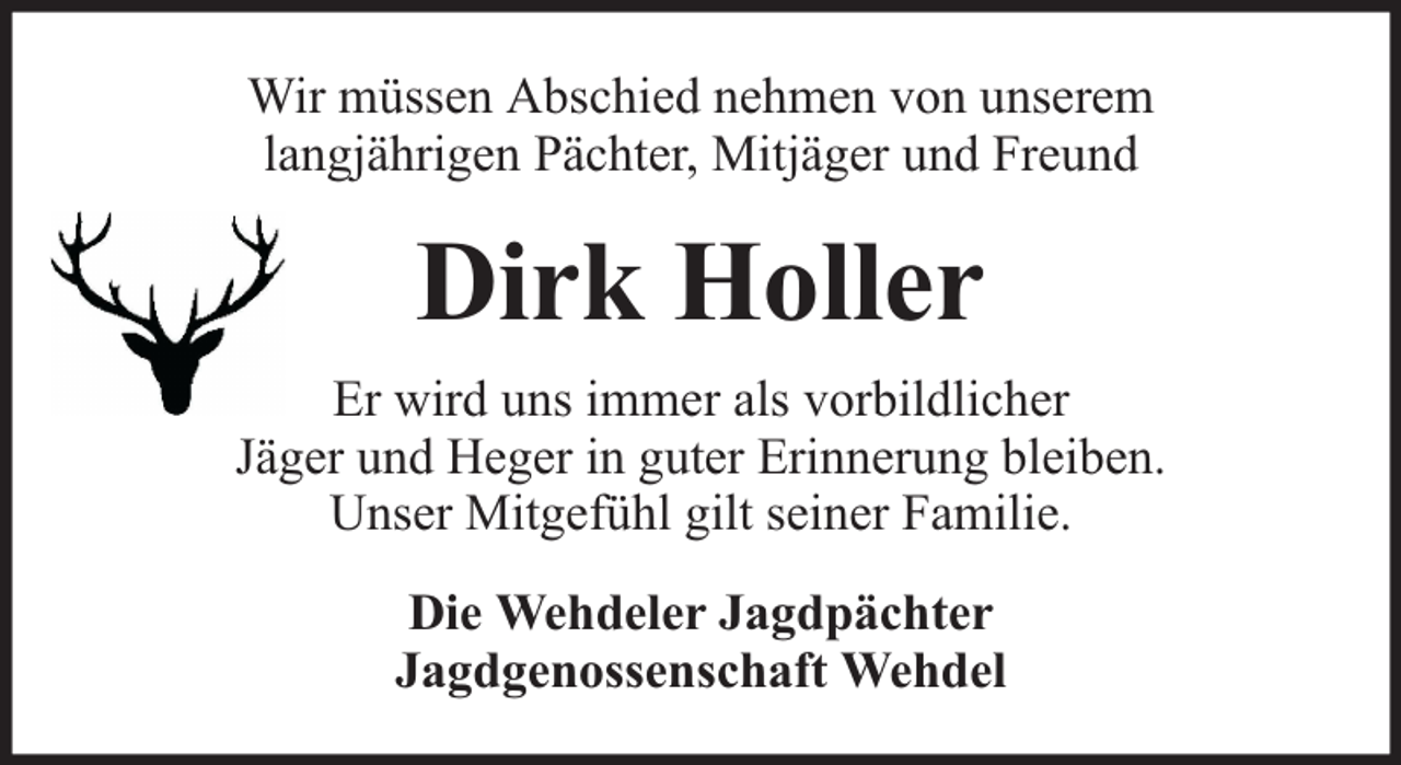 <p>Wir müssen Abschied nehmen von unserem<br />langjährigen Pächter, Mitjäger und Freund</p><p>Dirk Holler<br />Er wird uns immer als vorbildlicher<br />Jäger und Heger in guter Erinnerung bleiben.<br />Unser Mitgefühl gilt seiner Familie.<br />Die Wehdeler Jagdpächter<br />Jagdgenossenschaft Wehdel</p>