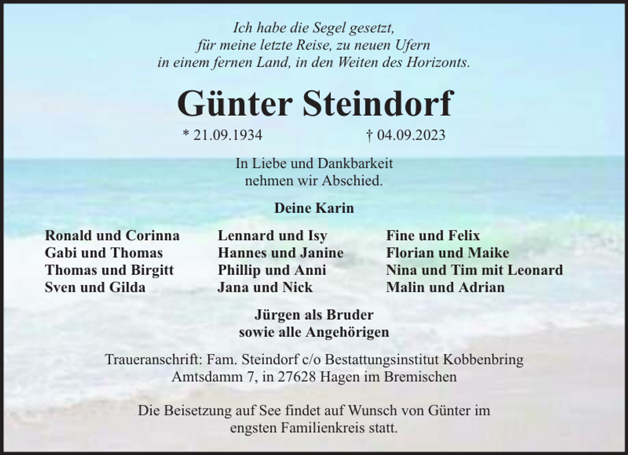 <p>Ich habe die Segel gesetzt,<br />für meine letzte Reise, zu neuen Ufern<br />in einem fernen Land, in den Weiten des Horizonts.</p><p>Günter Steindorf<br />* 21.09.1934</p><p>† 04.09.2023</p><p>In Liebe und Dankbarkeit<br />nehmen wir Abschied.<br />Deine Karin<br />Ronald und Corinna<br />Gabi und Thomas<br />Thomas und Birgitt<br />Sven und Gilda</p><p>Lennard und Isy<br />Hannes und Janine<br />Phillip und Anni<br />Jana und Nick</p><p>Fine und Felix<br />Florian und Maike<br />Nina und Tim mit Leonard<br />Malin und Adrian</p><p>Jürgen als Bruder<br />sowie alle Angehörigen<br />Traueranschrift: Fam. Steindorf c/o Bestattungsinstitut Kobbenbring<br />Amtsdamm 7, in 27628 Hagen im Bremischen<br />Die Beisetzung auf See findet auf Wunsch von Günter im<br />engsten Familienkreis statt.</p>