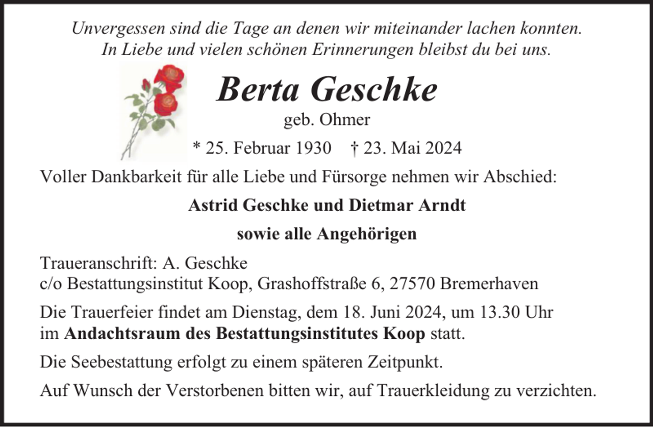 <p>Unvergessen sind die Tage an denen wir miteinander lachen konnten.<br />In Liebe und vielen schönen Erinnerungen bleibst du bei uns.</p><p>Berta Geschke<br />geb. Ohmer</p><p>* 25. Februar 1930 † 23. Mai 2024<br />Voller Dankbarkeit für alle Liebe und Fürsorge nehmen wir Abschied:<br />Astrid Geschke und Dietmar Arndt<br />sowie alle Angehörigen<br />Traueranschrift: A. Geschke<br />c/o Bestattungsinstitut Koop, Grashoffstraße 6, 27570 Bremerhaven<br />Die Trauerfeier findet am Dienstag, dem 18. Juni 2024, um 13.30 Uhr<br />im Andachtsraum des Bestattungsinstitutes Koop statt.<br />Die Seebestattung erfolgt zu einem späteren Zeitpunkt.<br />Auf Wunsch der Verstorbenen bitten wir, auf Trauerkleidung zu verzichten.</p>