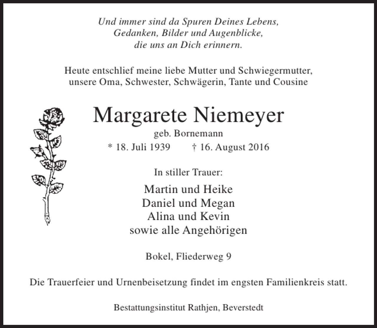 <p>Und immer sind da Spuren Deines Lebens,<br />Gedanken, Bilder und Augenblicke,<br />die uns an Dich erinnern.<br />Heute entschlief meine liebe Mutter und Schwiegermutter,<br />unsere Oma, Schwester, Schwägerin, Tante und Cousine</p><p>Margarete Niemeyer<br />geb. Bornemann<br />* 18. Juli 1939<br />† 16. August 2016<br />In stiller Trauer:</p><p>Martin und Heike<br />Daniel und Megan<br />Alina und Kevin<br />sowie alle Angehörigen<br />Bokel, Fliederweg 9<br />Die Trauerfeier und Urnenbeisetzung findet im engsten Familienkreis statt.<br />Bestattungsinstitut Rathjen, Beverstedt</p>
