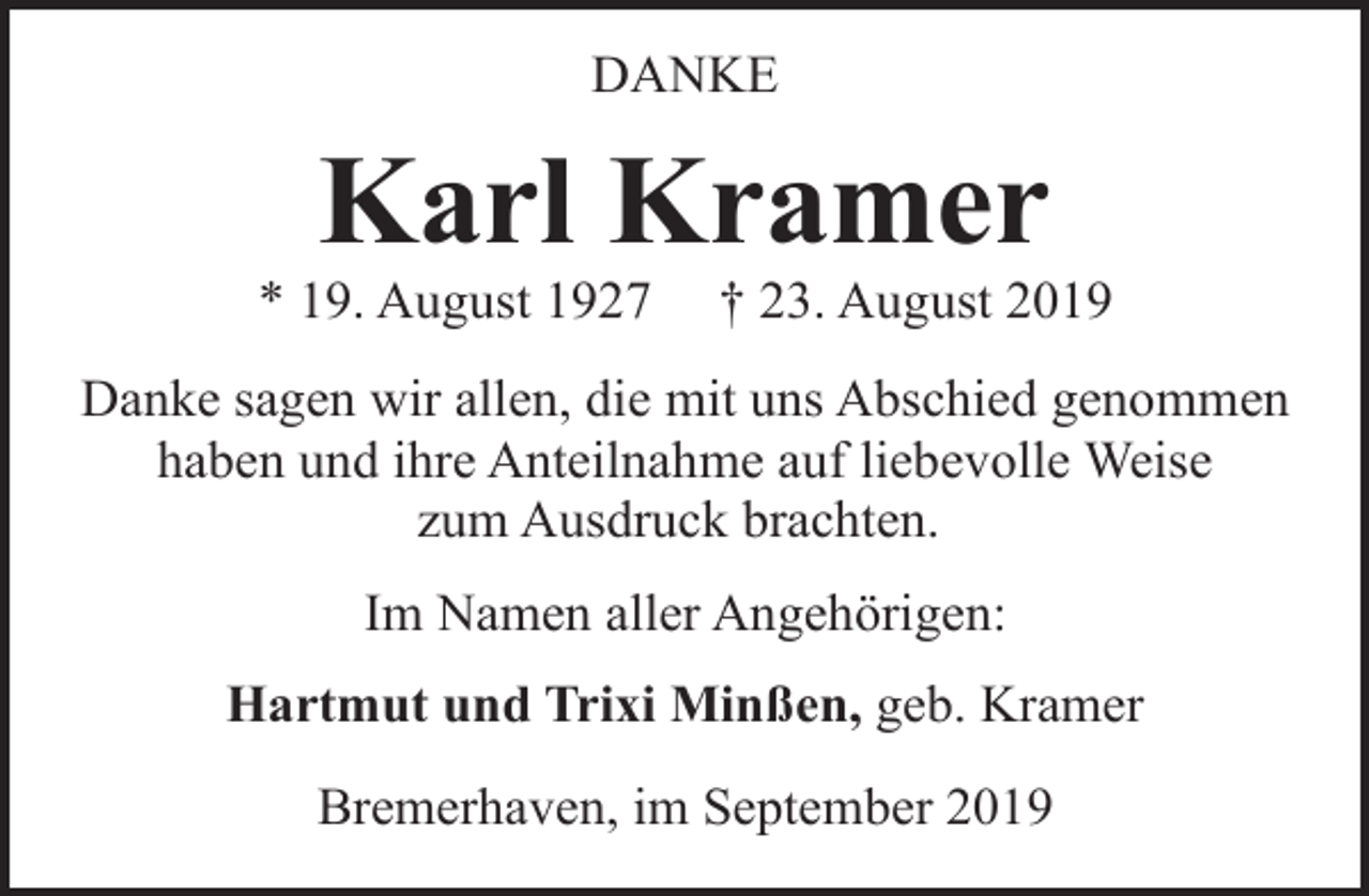 <p>DANKE</p><p>Karl Kramer</p><p>* 19. August 1927</p><p>† 23. August 2019</p><p>Danke sagen wir allen, die mit uns Abschied genommen<br />haben und ihre Anteilnahme auf liebevolle Weise<br />zum Ausdruck brachten.<br />Im Namen aller Angehörigen:<br />Hartmut und Trixi Minßen, geb. Kramer<br />Bremerhaven, im September 2019</p>