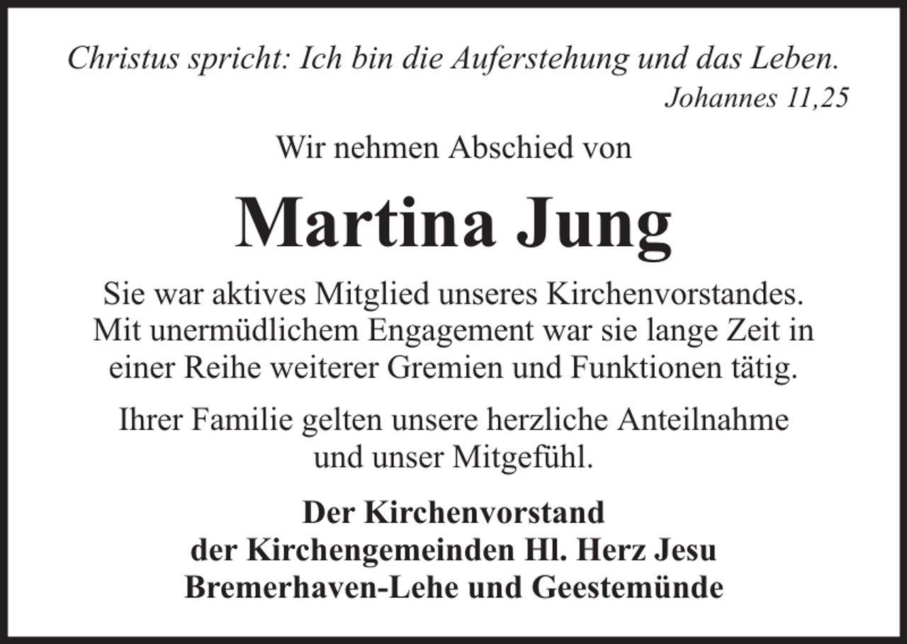 <p>Christus spricht: Ich bin die Auferstehung und das Leben.</p><p>Johannes 11,25</p><p>Wir nehmen Abschied von</p><p>Martina Jung</p><p>Sie war aktives Mitglied unseres Kirchenvorstandes.<br />Mit unermüdlichem Engagement war sie lange Zeit in<br />einer Reihe weiterer Gremien und Funktionen tätig.<br />Ihrer Familie gelten unsere herzliche Anteilnahme<br />und unser Mitgefühl.<br />Der Kirchenvorstand<br />der Kirchengemeinden Hl. Herz Jesu<br />Bremerhaven-Lehe und Geestemünde</p>
