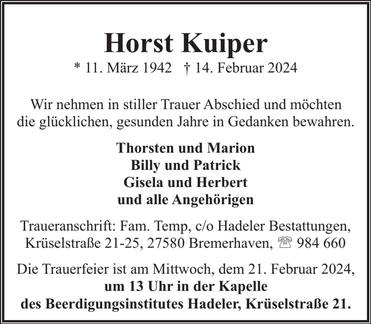 <p>Horst Kuiper</p><p>* 11. März 1942 † 14. Februar 2024<br />Wir nehmen in stiller Trauer Abschied und möchten<br />die glücklichen, gesunden Jahre in Gedanken bewahren.<br />Thorsten und Marion<br />Billy und Patrick<br />Gisela und Herbert<br />und alle Angehörigen<br />Traueranschrift: Fam. Temp, c/o Hadeler Bestattungen,<br />Krüselstraße 21-25, 27580 Bremerhaven, ' 984 660<br />Die Trauerfeier ist am Mittwoch, dem 21. Februar 2024,<br />um 13 Uhr in der Kapelle<br />des Beerdigungsinstitutes Hadeler, Krüselstraße 21.</p>