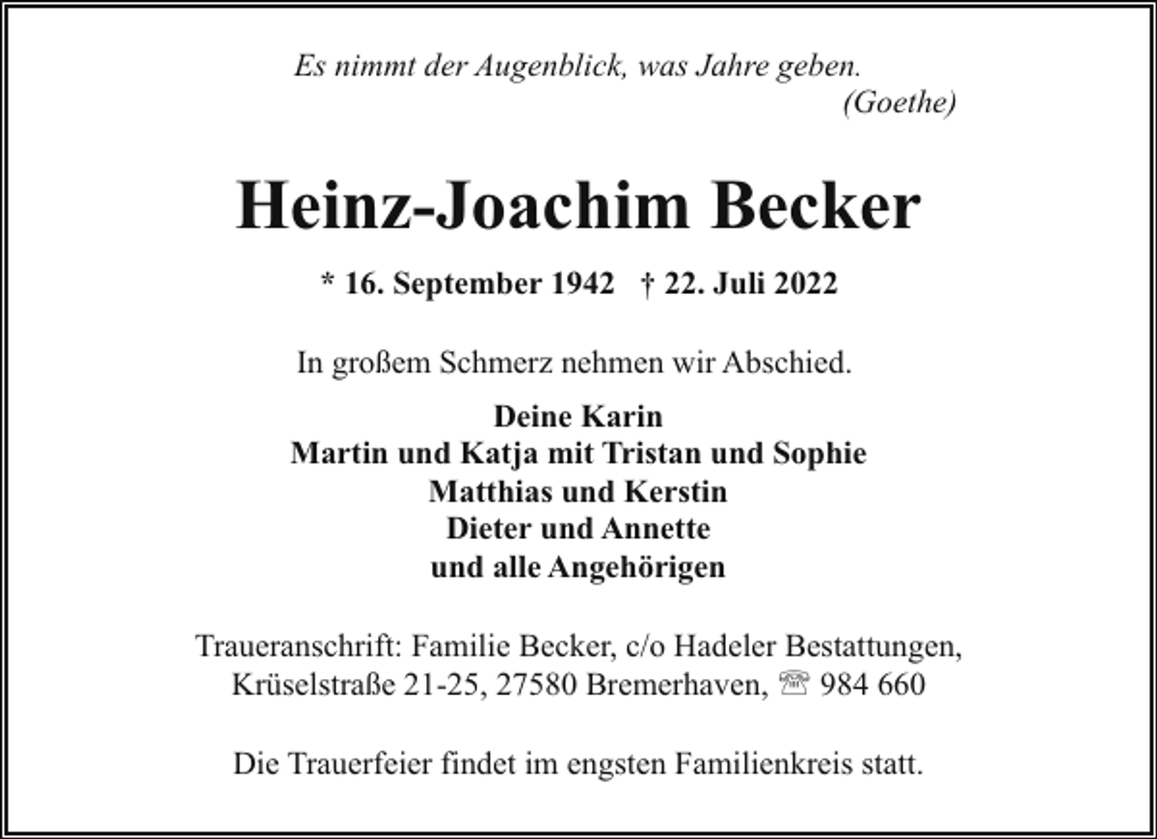 <p>Es nimmt der Augenblick, was Jahre geben.<br />(Goethe)</p><p>Heinz-Joachim Becker<br />* 16. September 1942 † 22. Juli 2022<br />In großem Schmerz nehmen wir Abschied.<br />Deine Karin<br />Martin und Katja mit Tristan und Sophie<br />Matthias und Kerstin<br />Dieter und Annette<br />und alle Angehörigen<br />Traueranschrift: Familie Becker, c/o Hadeler Bestattungen,<br />Krüselstraße 21-25, 27580 Bremerhaven, ' 984 660<br />Die Trauerfeier findet im engsten Familienkreis statt.</p>