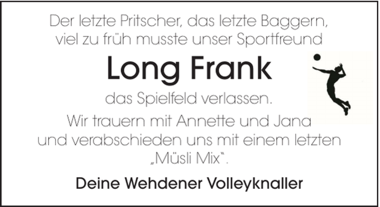 <p>Der letzte Pritscher, das letzte Baggern,<br />viel zu früh musste unser Sportfreund</p><p>Long Frank<br />das Spielfeld verlassen.<br />Wir trauern mit Annette und Jana<br />und verabschieden uns mit einem letzten<br />„Müsli Mix“.<br />Deine Wehdener Volleyknaller</p>