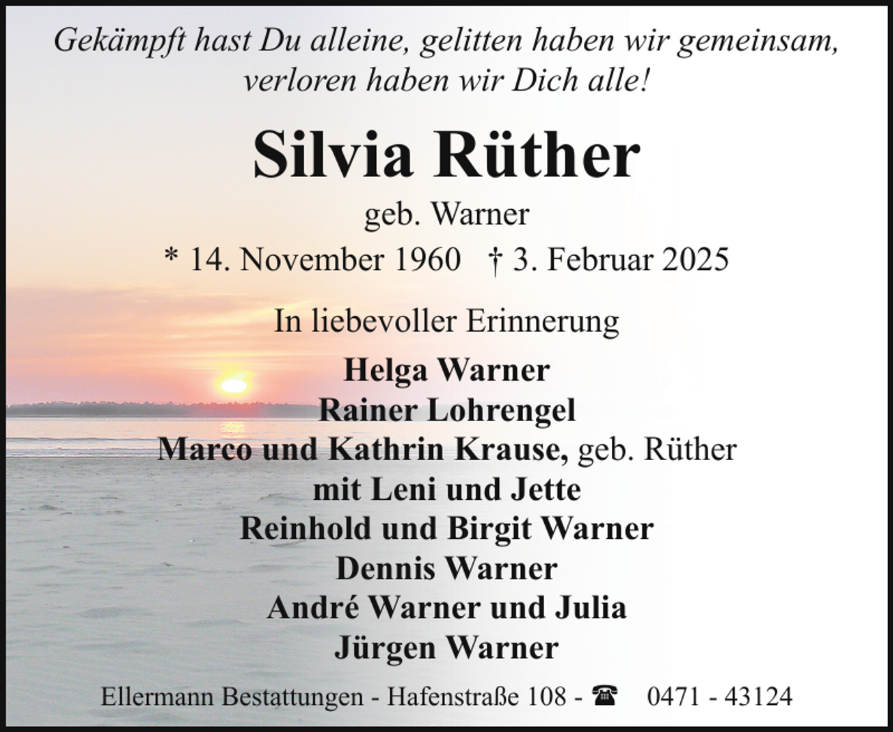<p>Gekämpft hast Du alleine, gelitten haben wir gemeinsam,<br />verloren haben wir Dich alle!</p><p>Silvia Rüther</p><p>geb. Warner<br />* 14. November 1960 † 3. Februar 2025<br />In liebevoller Erinnerung<br />Helga Warner<br />Rainer Lohrengel<br />Marco und Kathrin Krause, geb. Rüther<br />mit Leni und Jette<br />Reinhold und Birgit Warner<br />Dennis Warner<br />André Warner und Julia<br />Jürgen Warner<br />Ellermann Bestattungen - Hafenstraße 108 - ( 0471 - 43124</p>