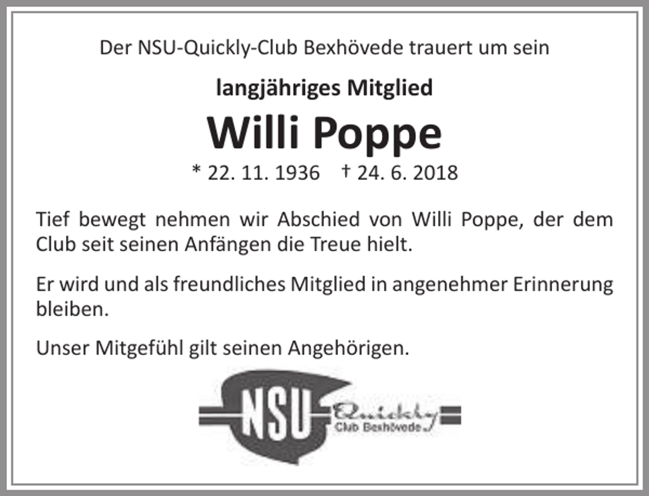 <p>Der NSU-Quickly-Club Bexhövede trauert um sein</p><p>langjähriges Mitglied</p><p>Willi Poppe</p><p>* 22. 11. 1936 † 24. 6. 2018<br />Tief bewegt nehmen wir Abschied von Willi Poppe, der dem<br />Club seit seinen Anfängen die Treue hielt.<br />Er wird und als freundliches Mitglied in angenehmer Erinnerung<br />bleiben.<br />Unser Mitgefühl gilt seinen Angehörigen.</p>