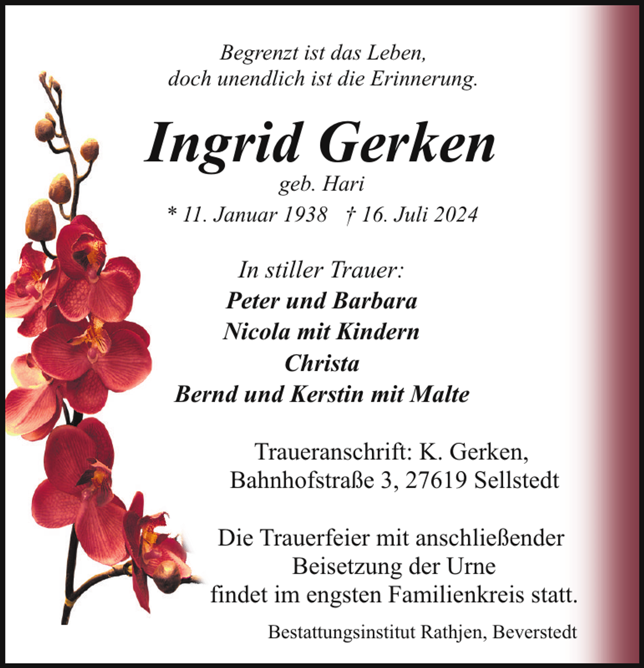 <p>Begrenzt ist das Leben,<br />doch unendlich ist die Erinnerung.</p><p>Ingrid Gerken<br />geb. Hari<br />* 11. Januar 1938 † 16. Juli 2024</p><p>In stiller Trauer:<br />Peter und Barbara<br />Nicola mit Kindern<br />Christa<br />Bernd und Kerstin mit Malte<br />Traueranschrift: K. Gerken,<br />Bahnhofstraße 3, 27619 Sellstedt<br />Die Trauerfeier mit anschließender<br />Beisetzung der Urne<br />findet im engsten Familienkreis statt.<br />Bestattungsinstitut Rathjen, Beverstedt</p>
