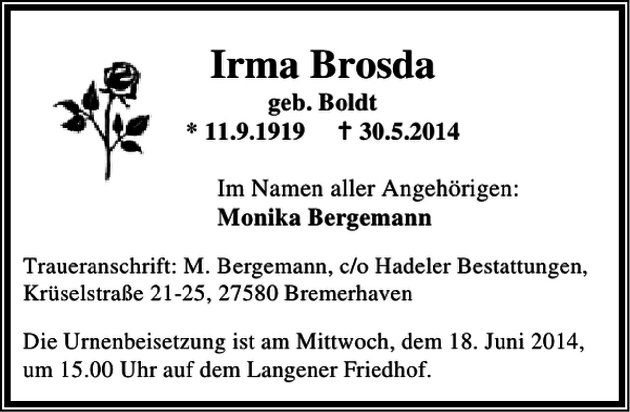 <p>Irma Brosda</p><p>geb. Boldt<br />* 11.9.1919<br />30.5.2014<br />Im Namen aller Angehörigen:<br />Monika Bergemann<br />Traueranschrift: M. Bergemann, c/o Hadeler Bestattungen,<br />Krüselstraße 21-25, 27580 Bremerhaven<br />Die Urnenbeisetzung ist am Mittwoch, dem 18. Juni 2014,<br />um 15.00 Uhr auf dem Langener Friedhof.</p>