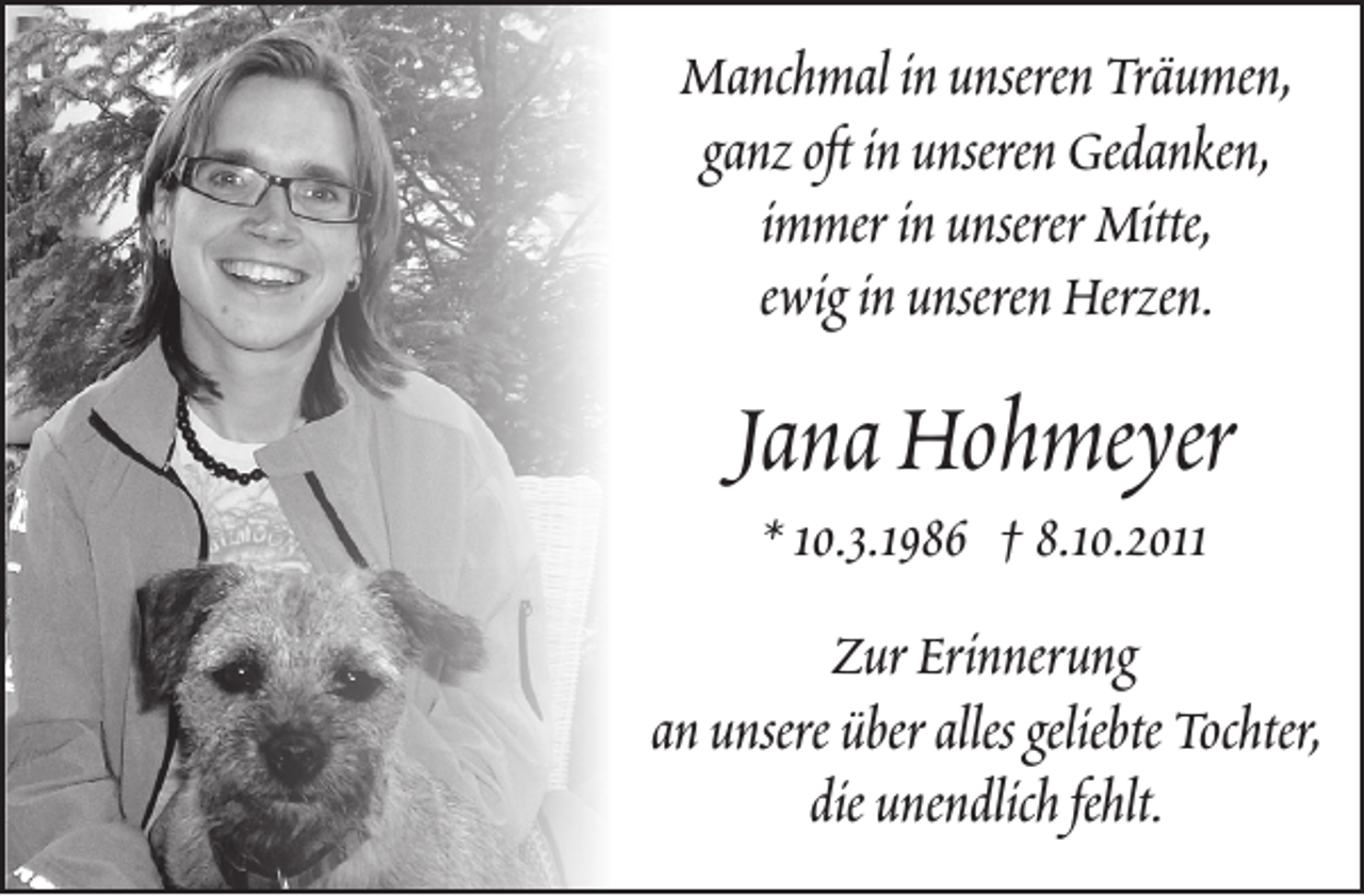 <p>Manchmal in unseren Träumen,<br />ganz oft in unseren Gedanken,<br />immer in unserer Mitte,<br />ewig in unseren Herzen.</p><p>Jana Hohmeyer<br />* 10.3.1986 † 8.10.2011</p><p>Zur Erinnerung<br />an unsere über alles geliebte Tochter,<br />die unendlich fehlt.</p>