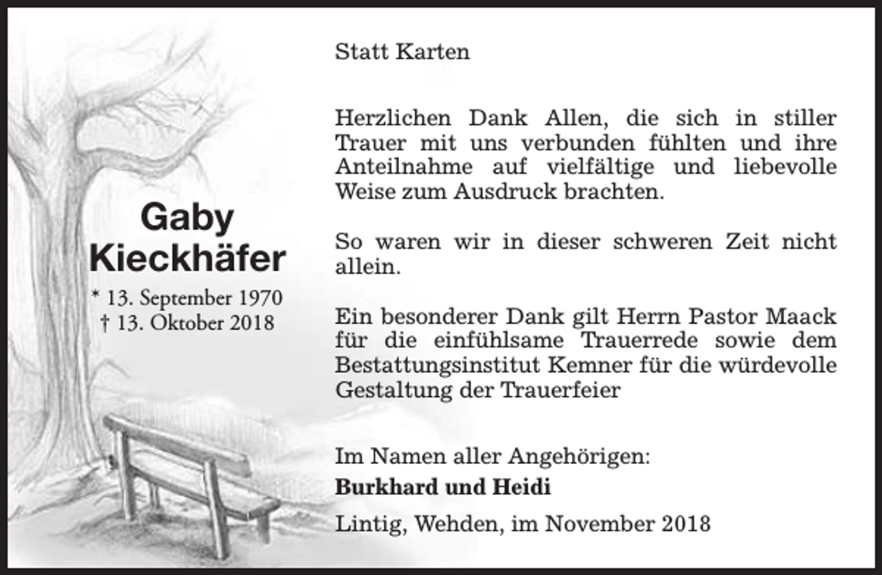 <p>Statt Karten</p><p>Gaby<br />Kieckhäfer<br />* 13. September 1970<br />† 13. Oktober 2018</p><p>Herzlichen Dank Allen, die sich in stiller<br />Trauer mit uns verbunden fühlten und ihre<br />Anteilnahme auf vielfältige und liebevolle<br />Weise zum Ausdruck brachten.<br />So waren wir in dieser schweren Zeit nicht<br />allein.<br />Ein besonderer Dank gilt Herrn Pastor Maack<br />für die einfühlsame Trauerrede sowie dem<br />Bestattungsinstitut Kemner für die würdevolle<br />Gestaltung der Trauerfeier<br />Im Namen aller Angehörigen:<br />Burkhard und Heidi<br />Lintig, Wehden, im November 2018</p>