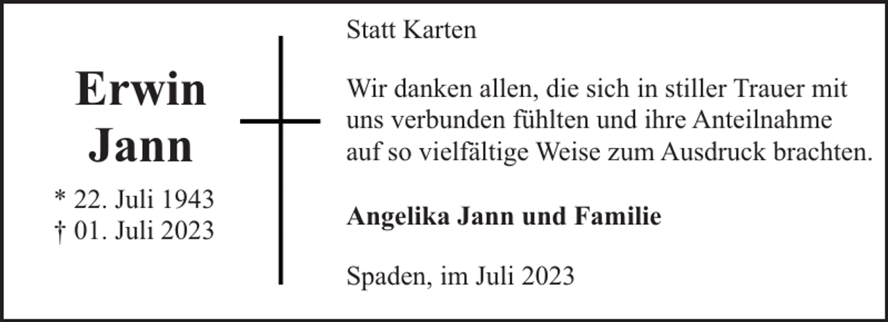 <p>Statt Karten</p><p>Erwin<br />Jann<br />* 22. Juli 1943<br />† 01. Juli 2023</p><p>Wir danken allen, die sich in stiller Trauer mit<br />uns verbunden fühlten und ihre Anteilnahme<br />auf so vielfältige Weise zum Ausdruck brachten.<br />Angelika Jann und Familie<br />Spaden, im Juli 2023</p>