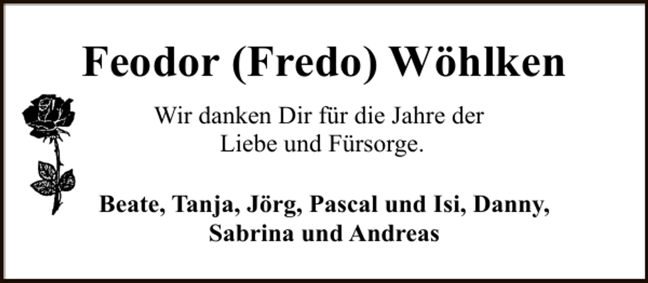 <p>Feodor (Fredo) Wöhlken<br />Wir danken Dir für die Jahre der<br />Liebe und Fürsorge.<br />Beate, Tanja, Jörg, Pascal und Isi, Danny,<br />Sabrina und Andreas</p>