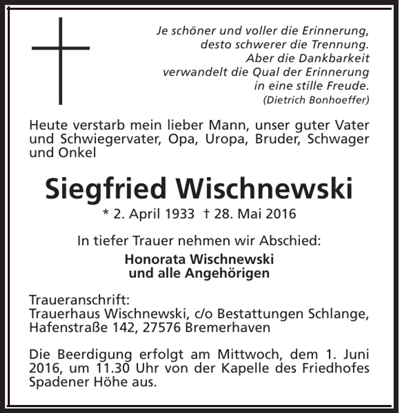 <p>Je schöner und voller die Erinnerung,<br />desto schwerer die Trennung.<br />Aber die Dankbarkeit<br />verwandelt die Qual der Erinnerung<br />in eine stille Freude.<br />(Dietrich Bonhoeffer)</p><p>Heute verstarb mein lieber Mann, unser guter Vater<br />und Schwiegervater, Opa, Uropa, Bruder, Schwager<br />und Onkel</p><p>Siegfried Wischnewski<br />* 2. April 1933 † 28. Mai 2016</p><p>In tiefer Trauer nehmen wir Abschied:<br />Honorata Wischnewski<br />und alle Angehörigen<br />Traueranschrift:<br />Trauerhaus Wischnewski, c/o Bestattungen Schlange,<br />Hafenstraße 142, 27576 Bremerhaven<br />Die Beerdigung erfolgt am Mittwoch, dem 1. Juni<br />2016, um 11.30 Uhr von der Kapelle des Friedhofes<br />Spadener Höhe aus.</p>