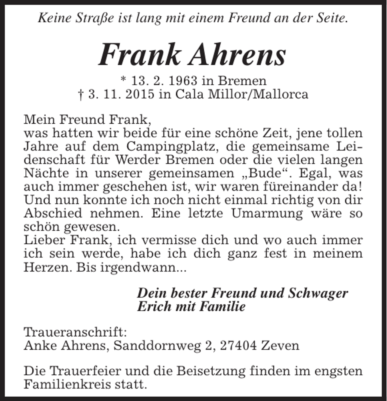 <p>Keine Straße ist lang mit einem Freund an der Seite.</p><p>Frank Ahrens</p><p>* 13. 2. 1963 in Bremen<br />† 3. 11. 2015 in Cala Millor/Mallorca<br />Mein Freund Frank,<br />was hatten wir beide für eine schöne Zeit, jene tollen<br />Jahre auf dem Campingplatz, die gemeinsame Leidenschaft für Werder Bremen oder die vielen langen<br />Nächte in unserer gemeinsamen „Bude“. Egal, was<br />auch immer geschehen ist, wir waren füreinander da!<br />Und nun konnte ich noch nicht einmal richtig von dir<br />Abschied nehmen. Eine letzte Umarmung wäre so<br />schön gewesen.<br />Lieber Frank, ich vermisse dich und wo auch immer<br />ich sein werde, habe ich dich ganz fest in meinem<br />Herzen. Bis irgendwann...</p><p>Dein bester Freund und Schwager<br />Erich mit Familie<br />Traueranschrift:<br />Anke Ahrens, Sanddornweg 2, 27404 Zeven<br />Die Trauerfeier und die Beisetzung finden im engsten<br />Familienkreis statt.</p>