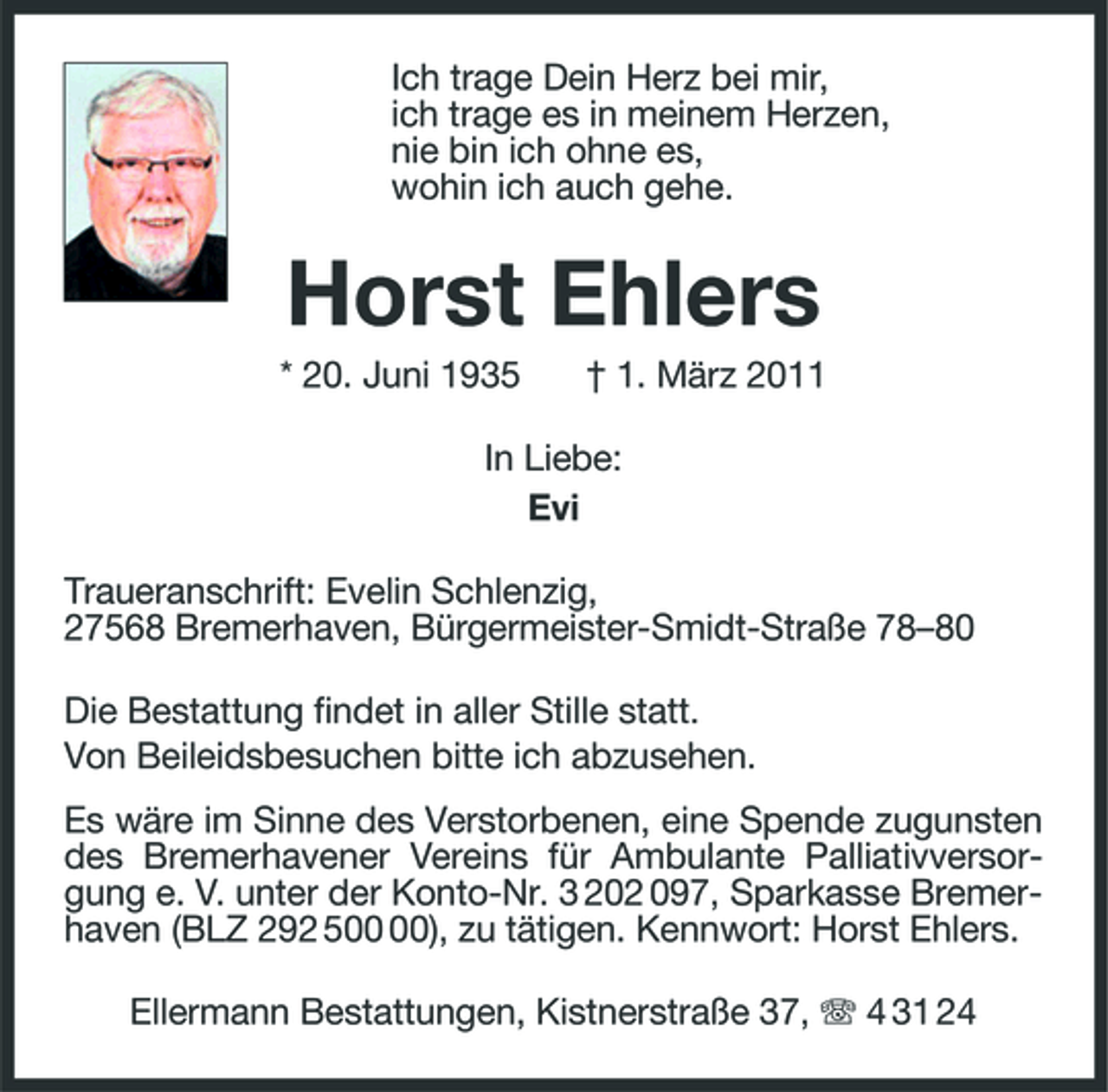 <p>Ich trage Dein Herz bei mir,<br />ich trage es in meinem Herzen,<br />nie bin ich ohne es,<br />wohin ich auch gehe.<br />Horst Ehlers<br />* 20. Juni 1935 † 1. März 2011<br />In Liebe:<br />Evi<br />Traueranschrift: Evelin Schlenzig,<br />27568 Bremerhaven, Bürgermeister-Smidt-Straße 78–80<br />Die Bestattung findet in aller Stille statt.<br />Von Beileidsbesuchen bitte ich abzusehen.<br />Es wäre im Sinne des Verstorbenen, eine Spende zugunsten des Bremerhavener Vereins für Ambulante Palliativversorgung e. V. unter der Konto-Nr. 3 202 097, Sparkasse Bremerhaven (BLZ 292 500 00), zu tätigen. Kennwort: Horst Ehlers.<br />Ellermann Bestattungen, Kistnerstraße 37, T 4 31 24</p>