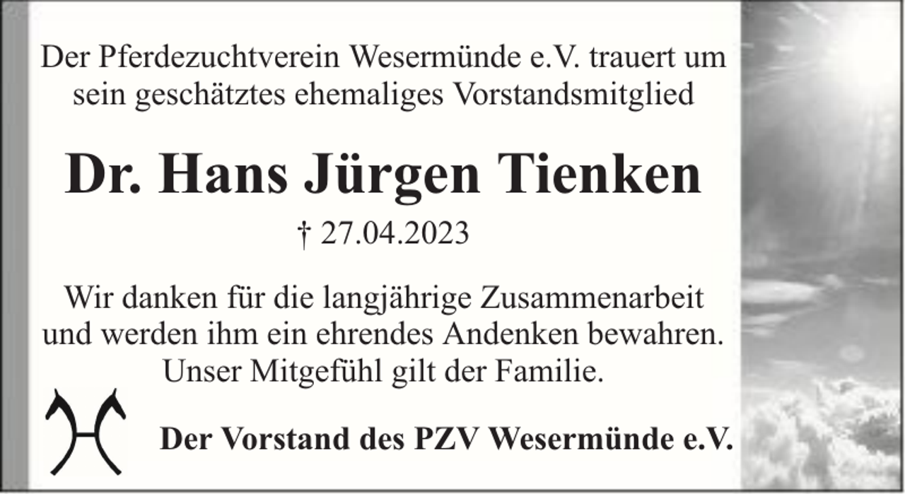<p>Der Pferdezuchtverein Wesermünde e.V. trauert um<br />sein geschätztes ehemaliges Vorstandsmitglied</p><p>Dr. Hans Jürgen Tienken<br />† 27.04.2023</p><p>Wir danken für die langjährige Zusammenarbeit<br />und werden ihm ein ehrendes Andenken bewahren.<br />Unser Mitgefühl gilt der Familie.<br />Der Vorstand des PZV Wesermünde e.V.</p>
