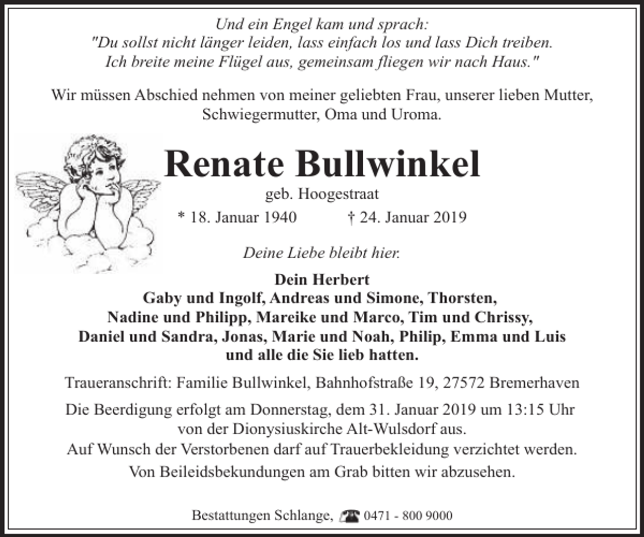 <p>Und ein Engel kam und sprach:<br />"Du sollst nicht länger leiden, lass einfach los und lass Dich treiben.<br />Ich breite meine Flügel aus, gemeinsam fliegen wir nach Haus."<br />Wir müssen Abschied nehmen von meiner geliebten Frau, unserer lieben Mutter,<br />Schwiegermutter, Oma und Uroma.</p><p>Renate Bullwinkel<br />geb. Hoogestraat<br />* 18. Januar 1940<br />† 24. Januar 2019<br />Deine Liebe bleibt hier.<br />Dein Herbert<br />Gaby und Ingolf, Andreas und Simone, Thorsten,<br />Nadine und Philipp, Mareike und Marco, Tim und Chrissy,<br />Daniel und Sandra, Jonas, Marie und Noah, Philip, Emma und Luis<br />und alle die Sie lieb hatten.<br />Traueranschrift: Familie Bullwinkel, Bahnhofstraße 19, 27572 Bremerhaven<br />Die Beerdigung erfolgt am Donnerstag, dem 31. Januar 2019 um 13:15 Uhr<br />von der Dionysiuskirche Alt-Wulsdorf aus.<br />Auf Wunsch der Verstorbenen darf auf Trauerbekleidung verzichtet werden.<br />Von Beileidsbekundungen am Grab bitten wir abzusehen.<br />Bestattungen Schlange,</p><p>0471 - 800 9000</p>