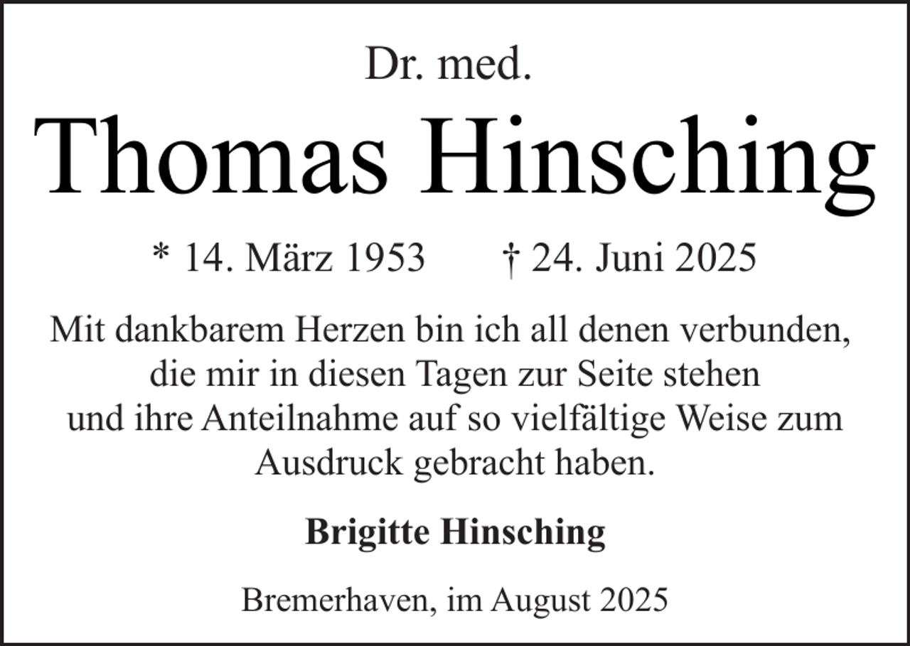 <p>Dr. med.</p><p>Thomas Hinsching<br />* 14. März 1953</p><p>† 24. Juni 2025</p><p>Mit dankbarem Herzen bin ich all denen verbunden,<br />die mir in diesen Tagen zur Seite stehen<br />und ihre Anteilnahme auf so vielfältige Weise zum<br />Ausdruck gebracht haben.<br />Brigitte Hinsching<br />Bremerhaven, im August 2025</p>