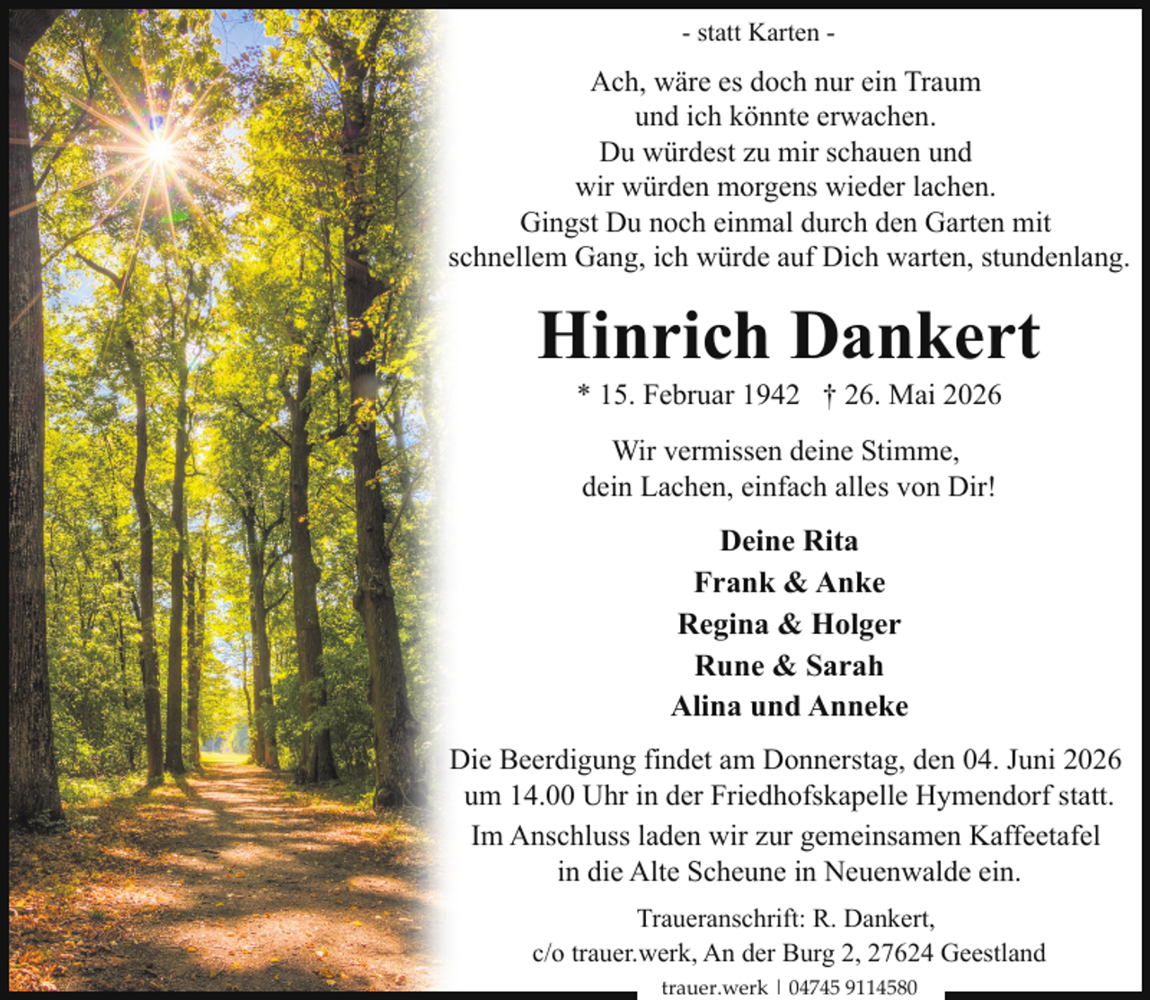 <p>- statt Karten -</p><p>Ach, wäre es doch nur ein Traum<br />und ich könnte erwachen.<br />Du würdest zu mir schauen und<br />wir würden morgens wieder lachen.<br />Gingst Du noch einmal durch den Garten mit<br />schnellem Gang, ich würde auf Dich warten, stundenlang.</p><p>Hinrich Dankert<br />* 15. Februar 1942 † 26. Mai 2026<br />Wir vermissen deine Stimme,<br />dein Lachen, einfach alles von Dir!</p><p>Deine Rita<br />Frank &amp; Anke<br />Regina &amp; Holger<br />Rune &amp; Sarah<br />Alina und Anneke<br />Die Beerdigung findet am Donnerstag, den 04. Juni 2026<br />um 14.00 Uhr in der Friedhofskapelle Hymendorf statt.<br />Im Anschluss laden wir zur gemeinsamen Kaffeetafel<br />in die Alte Scheune in Neuenwalde ein.<br />Traueranschrift: R. Dankert,<br />c/o trauer.werk, An der Burg 2, 27624 Geestland<br />trauer.werk | 04745 9114580</p>