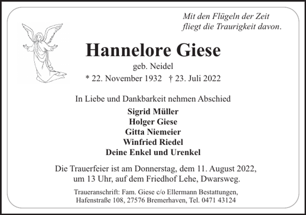 <p>Mit den Flügeln der Zeit<br />fliegt die Traurigkeit davon.</p><p>Hannelore Giese</p><p>geb. Neidel<br />* 22. November 1932 † 23. Juli 2022<br />In Liebe und Dankbarkeit nehmen Abschied<br />Sigrid Müller<br />Holger Giese<br />Gitta Niemeier<br />Winfried Riedel<br />Deine Enkel und Urenkel<br />Die Trauerfeier ist am Donnerstag, dem 11. August 2022,<br />um 13 Uhr, auf dem Friedhof Lehe, Dwarsweg.<br />Traueranschrift: Fam. Giese c/o Ellermann Bestattungen,<br />Hafenstraße 108, 27576 Bremerhaven, Tel. 0471 43124</p>