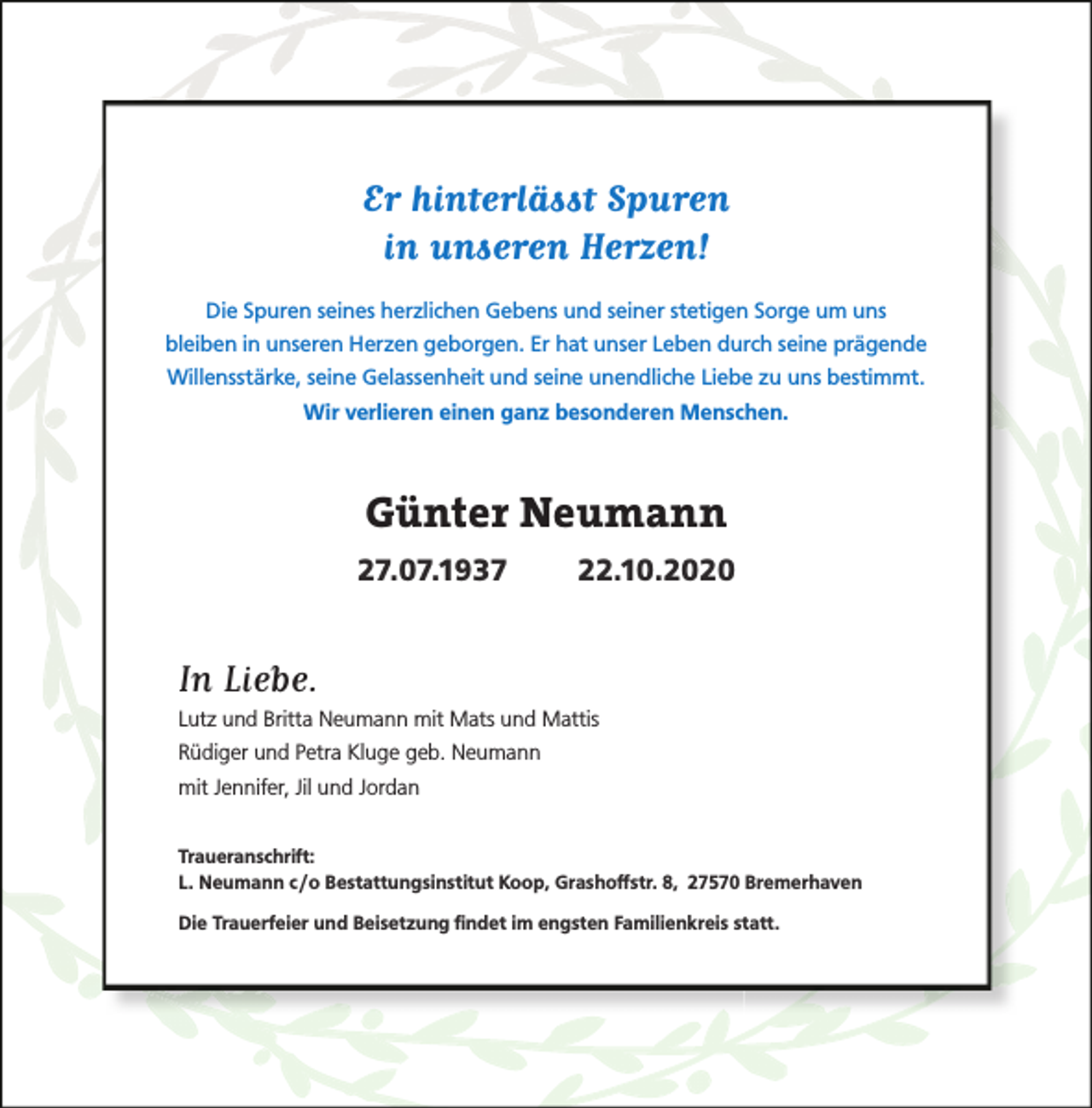 <p>Er hinterlässt Spuren<br />in unseren Herzen!<br />Die Spuren seines herzlichen Gebens und seiner stetigen Sorge um uns<br />bleiben in unseren Herzen geborgen. Er hat unser Leben durch seine prägende<br />Willensstärke, seine Gelassenheit und seine unendliche Liebe zu uns bestimmt.<br />Wir verlieren einen ganz besonderen Menschen.</p><p>Günter Neumann<br />27.07.1937</p><p>22.10.2020</p><p>In Liebe.</p><p>Lutz und Britta Neumann mit Mats und Mattis</p><p>Rüdiger und Petra Kluge geb. Neumann<br />mit Jennifer, Jil und Jordan<br />Traueranschrift:<br />L. Neumann c /o Bestattungsinstitut Koop, Grashoffstr. 8, 27570 Bremerhaven<br />Die Trauerfeier und Beisetzung ﬁndet im engsten Familienkreis statt.</p>