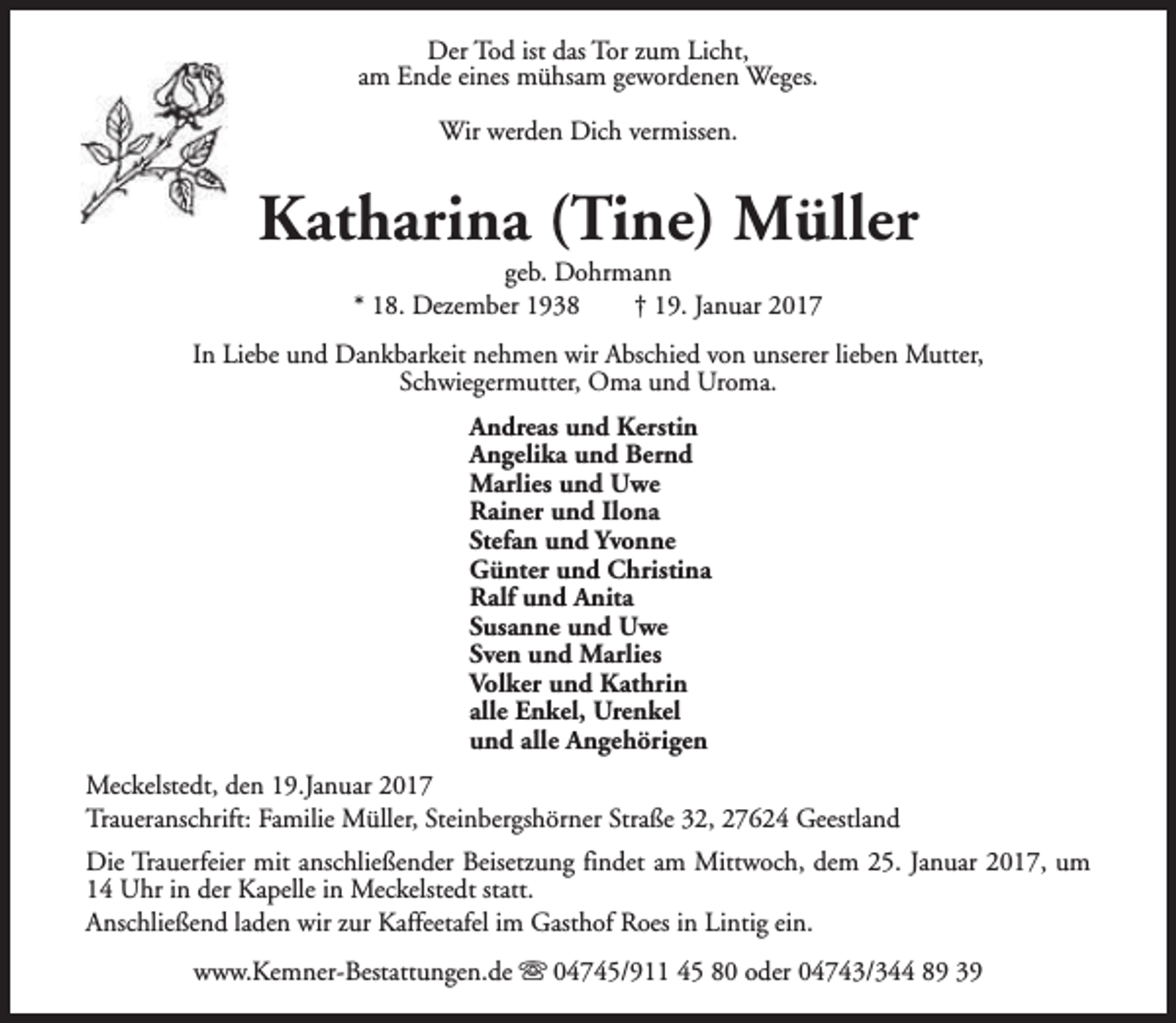 <p>Der Tod ist das Tor zum Licht,<br />am Ende eines mühsam gewordenen Weges.<br />Wir werden Dich vermissen.</p><p>Katharina (Tine) Müller<br />geb. Dohrmann<br />* 18. Dezember 1938<br />† 19. Januar 2017</p><p>In Liebe und Dankbarkeit nehmen wir Abschied von unserer lieben Mutter,<br />Schwiegermutter, Oma und Uroma.<br />Andreas und Kerstin<br />Angelika und Bernd<br />Marlies und Uwe<br />Rainer und Ilona<br />Stefan und Yvonne<br />Günter und Christina<br />Ralf und Anita<br />Susanne und Uwe<br />Sven und Marlies<br />Volker und Kathrin<br />alle Enkel, Urenkel<br />und alle Angehörigen<br />Meckelstedt, den 19.Januar 2017<br />Traueranschrift: Familie Müller, Steinbergshörner Straße 32, 27624 Geestland<br />Die Trauerfeier mit anschließender Beisetzung findet am Mittwoch, dem 25. Januar 2017, um<br />14 Uhr in der Kapelle in Meckelstedt statt.<br />Anschließend laden wir zur Kaffeetafel im Gasthof Roes in Lintig ein.<br />www.Kemner-Bestattungen.de s 04745/911 45 80 oder 04743/344 89 39</p>
