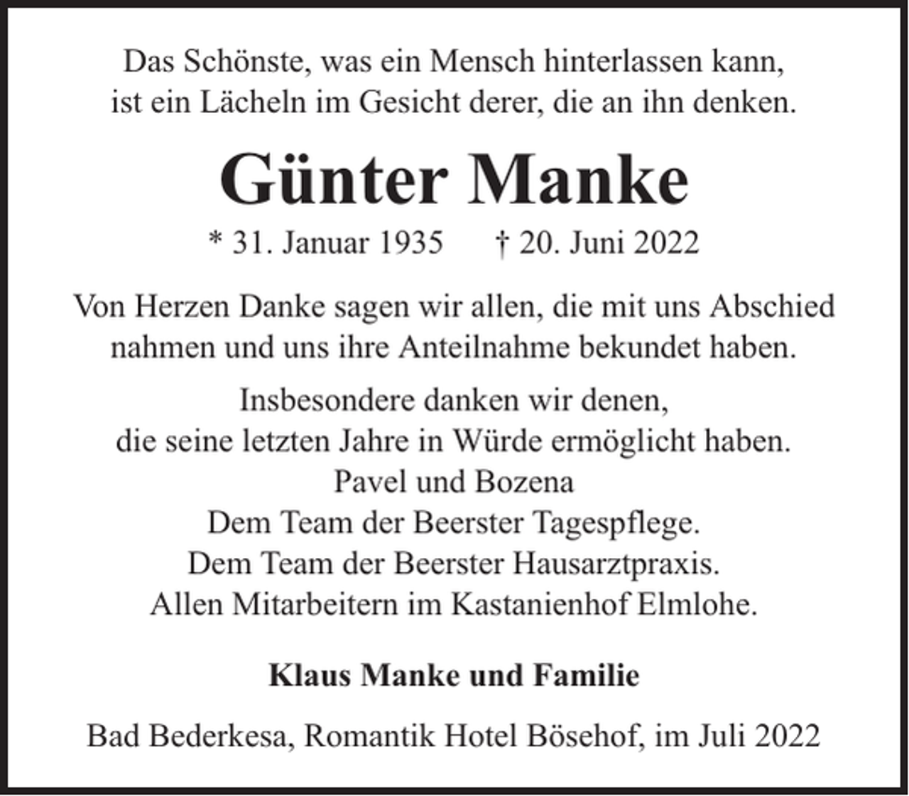 <p>Das Schönste, was ein Mensch hinterlassen kann,<br />ist ein Lächeln im Gesicht derer, die an ihn denken.</p><p>Günter Manke</p><p>* 31. Januar 1935</p><p>† 20. Juni 2022</p><p>Von Herzen Danke sagen wir allen, die mit uns Abschied<br />nahmen und uns ihre Anteilnahme bekundet haben.<br />Insbesondere danken wir denen,<br />die seine letzten Jahre in Würde ermöglicht haben.<br />Pavel und Bozena<br />Dem Team der Beerster Tagespflege.<br />Dem Team der Beerster Hausarztpraxis.<br />Allen Mitarbeitern im Kastanienhof Elmlohe.<br />Klaus Manke und Familie<br />Bad Bederkesa, Romantik Hotel Bösehof, im Juli 2022</p>